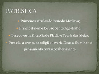  Primeiros séculos do Período Medieva;
 Principal nome foi São Santo Agostinho;
 Baseou-se na filosofia de Platão e Teoria das Ideias;
 Para ele, a crença na religião levaria Deus a ‘iluminar’ o
pensamento com o conhecimento.
 