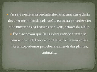  Para ele existe uma verdade absoluta, uma parte desta
deve ser reconhecida pela razão, e a outra parte deve ter
sido mostrada aos homens por Deus, através da Bíblia.
 Pode-se provar que Deus existe usando a razão se
pensarmos na Bíblia e como Deus descreve as coisas.
Portanto podemos perceber ele através das plantas,
animais...
 