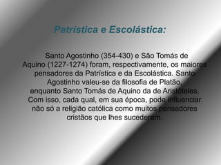 Patrística e Escolástica:
Santo Agostinho (354-430) e São Tomás de
Aquino (1227-1274) foram, respectivamente, os maiores
pensadores da Patrística e da Escolástica. Santo
Agostinho valeu-se da filosofia de Platão,
enquanto Santo Tomás de Aquino da de Aristóteles.
Com isso, cada qual, em sua época, pode influenciar
não só a religião católica como muitos pensadores
cristãos que lhes sucederam.
 