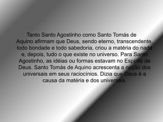 Tanto Santo Agostinho como Santo Tomás de
Aquino afirmam que Deus, sendo eterno, transcendente,
todo bondade e todo sabedoria, criou a matéria do nada
e, depois, tudo o que existe no universo. Para Santo
Agostinho, as idéias ou formas estavam no Espírito de
Deus. Santo Tomás de Aquino acrescenta a noção dos
universais em seus raciocínios. Dizia que Deus é a
causa da matéria e dos universais.
 