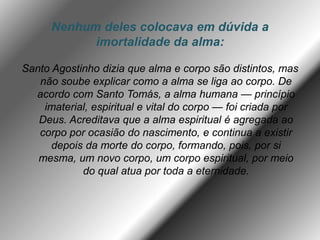 Nenhum deles colocava em dúvida a
imortalidade da alma:
Santo Agostinho dizia que alma e corpo são distintos, mas
não soube explicar como a alma se liga ao corpo. De
acordo com Santo Tomás, a alma humana — princípio
imaterial, espiritual e vital do corpo — foi criada por
Deus. Acreditava que a alma espiritual é agregada ao
corpo por ocasião do nascimento, e continua a existir
depois da morte do corpo, formando, pois, por si
mesma, um novo corpo, um corpo espiritual, por meio
do qual atua por toda a eternidade.
 