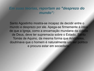 Em suas teorias, reportam ao "desprezo do
mundo“:
Santo Agostinho mostra-se incapaz de decidir entre o
mundo e desprezo por ele. Apega-se firmemente à idéia
de que a Igreja, como a encarnação mundana da cidade
de Deus, deve ter supremacia sobre o Estado. Santo
Tomás de Aquino, da mesma forma que Aristóteles,
doutrinava que o homem é naturalmente um ser político
e procura estar em sociedade.
 