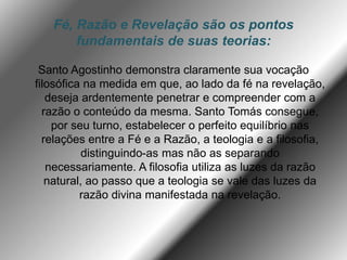 Fé, Razão e Revelação são os pontos
fundamentais de suas teorias:
Santo Agostinho demonstra claramente sua vocação
filosófica na medida em que, ao lado da fé na revelação,
deseja ardentemente penetrar e compreender com a
razão o conteúdo da mesma. Santo Tomás consegue,
por seu turno, estabelecer o perfeito equilíbrio nas
relações entre a Fé e a Razão, a teologia e a filosofia,
distinguindo-as mas não as separando
necessariamente. A filosofia utiliza as luzes da razão
natural, ao passo que a teologia se vale das luzes da
razão divina manifestada na revelação.
 