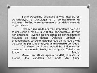 Santo Agostinho analisava a vida levando em 
consideração a psicologia e o conhecimento da 
natureza. Porém, o conhecimento e as ideias eram de 
origem divina. 
Para o bispo, nada era mais importante do que a 
fé em Jesus e em Deus. A Bíblia, por exemplo, deveria 
ser analisada, levando-se em conta os conhecimentos 
naturais de cada época. Defendia também a 
predestinação, conceito teológico que afirma que a vida 
de todas as pessoas é traçada anteriormente por Deus. 
As obras de Santo Agostinho influenciaram 
muito o pensamento teológico da Igreja Católica na 
Idade Média. 
Morreu em 28 de agosto de 420, durante um 
ataque dos vândalos ao norte da África. 
 