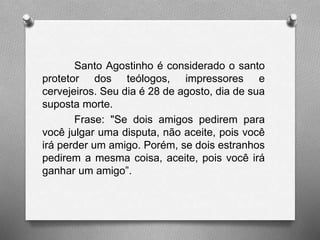 Santo Agostinho é considerado o santo 
protetor dos teólogos, impressores e 
cervejeiros. Seu dia é 28 de agosto, dia de sua 
suposta morte. 
Frase: "Se dois amigos pedirem para 
você julgar uma disputa, não aceite, pois você 
irá perder um amigo. Porém, se dois estranhos 
pedirem a mesma coisa, aceite, pois você irá 
ganhar um amigo”. 
 