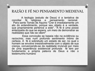 RAZÃO E FÉ NO PENSAMENTO MEDIEVAL 
A teologia (estudo de Deus) é a tentativa de 
conciliar fé religiosa e pensamento racional. 
Para santo Tomás de Aquino "Crer é imediatamente um 
ato do entendimento, porque seu objeto é a verdade, 
que propriamente pertence a este". "A fé é uma posse 
antecipada do que se espera, um meio de demonstrar as 
realidades que não se vêem" 
Essa convicção se baseia não na evidência ou 
raciocínio, mas num profundo sentimento íntimo de 
certeza. A fé é sobretudo um estado de ser, no qual o 
homem se envolve irresistivelmente com o objeto de sua 
crença, convencendo-se da realidade invisível por meio 
de uma experiência existencial profunda fé tem por 
fundamento a própria palavra de Deus e não o 
testemunho humano 
 
