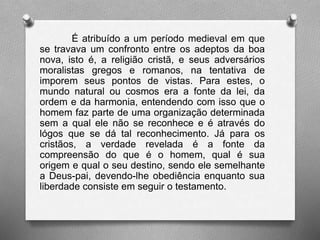 É atribuído a um período medieval em que 
se travava um confronto entre os adeptos da boa 
nova, isto é, a religião cristã, e seus adversários 
moralistas gregos e romanos, na tentativa de 
imporem seus pontos de vistas. Para estes, o 
mundo natural ou cosmos era a fonte da lei, da 
ordem e da harmonia, entendendo com isso que o 
homem faz parte de uma organização determinada 
sem a qual ele não se reconhece e é através do 
lógos que se dá tal reconhecimento. Já para os 
cristãos, a verdade revelada é a fonte da 
compreensão do que é o homem, qual é sua 
origem e qual o seu destino, sendo ele semelhante 
a Deus-pai, devendo-lhe obediência enquanto sua 
liberdade consiste em seguir o testamento. 
 