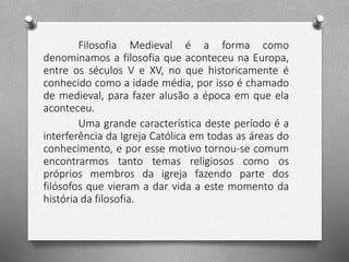 Filosofia Medieval é a forma como 
denominamos a filosofia que aconteceu na Europa, 
entre os séculos V e XV, no que historicamente é 
conhecido como a idade média, por isso é chamado 
de medieval, para fazer alusão a época em que ela 
aconteceu. 
Uma grande característica deste período é a 
interferência da Igreja Católica em todas as áreas do 
conhecimento, e por esse motivo tornou-se comum 
encontrarmos tanto temas religiosos como os 
próprios membros da igreja fazendo parte dos 
filósofos que vieram a dar vida a este momento da 
história da filosofia. 
 