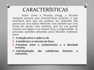 CARACTERÍSTICAS 
Assim como a filosofia antiga, a filosofia 
medieval possuía suas características próprias, o que 
contribuía para que ela pudesse ser analisada não 
apenas por uma época diferente, mas também por uma 
forma de pensar mais analítica, que em sua grande 
maioria, era ligada a um mesmo foco, a religiosidade. As 
principais questões debatidas pelos filósofos medievais 
eram: 
O A relação entre a razão e a fé; 
O A existência e a natureza de Deus; 
O Fronteiras entre o conhecimento e a liberdade 
humana; 
O Individualização das substâncias divisíveis e 
indivisíveis. 
 