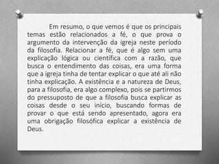 Em resumo, o que vemos é que os principais 
temas estão relacionados a fé, o que prova o 
argumento da intervenção da igreja neste período 
da filosofia. Relacionar a fé, que é algo sem uma 
explicação lógica ou científica com a razão, que 
busca o entendimento das coisas, era uma forma 
que a igreja tinha de tentar explicar o que até ali não 
tinha explicação. A existência e a natureza de Deus, 
para a filosofia, era algo complexo, pois se partirmos 
do pressuposto de que a filosofia busca explicar as 
coisas desde o seu início, buscando formas de 
provar o que está sendo apresentado, agora era 
uma obrigação filosófica explicar a existência de 
Deus. 
 