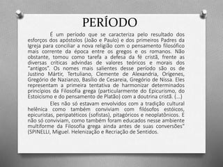 PERÍODO 
É um período que se caracteriza pelo resultado dos 
esforços dos apóstolos (João e Paulo) e dos primeiros Padres da 
Igreja para conciliar a nova religião com o pensamento filosófico 
mais corrente da época entre os gregos e os romanos. Não 
obstante, tomou como tarefa a defesa da fé cristã, frente as 
diversas críticas advindas de valores teóricos e morais dos 
“antigos”. Os nomes mais salientes desse período são os de 
Justino Mártir, Tertuliano, Clemente de Alexandria, Orígenes, 
Gregório de Nazianzo, Basílio de Cesareia, Gregório de Nissa. Eles 
representam a primeira tentativa de harmonizar determinados 
princípios da Filosofia grega (particularmente do Epicurismo, do 
Estoicismo e do pensamento de Platão) com a doutrina cristã. (...) 
Eles não só estavam envolvidos com a tradição cultural 
helênica como também conviviam com filósofos estóicos, 
epicuristas, peripatéticos (sofistas), pitagóricos e neoplatônicos. E 
não só conviviam, como também foram educados nesse ambiente 
multiforme da Filosofia grega ainda antes de suas conversões" 
(SPINELLI, Miguel. Helenização e Recriação de Sentidos. 
 