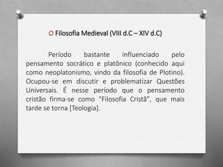O Filosofia Medieval (VIII d.C – XIV d.C) 
Período bastante influenciado pelo 
pensamento socrático e platônico (conhecido aqui 
como neoplatonismo, vindo da filosofia de Plotino). 
Ocupou-se em discutir e problematizar Questões 
Universais. É nesse período que o pensamento 
cristão firma-se como "Filosofia Cristã", que mais 
tarde se torna [Teologia]. 
 