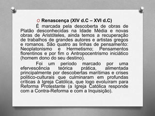 O Renascença (XIV d.C – XVI d.C) 
É marcada pela descoberta de obras de 
Platão desconhecidas na Idade Média e novas 
obras de Aristóteles, ainda temos a recuperação 
de trabalhos de grandes autores e artistas gregos 
e romanos. São quatro as linhas de pensamento: 
Neoplatonismo e Hermetismo; Pensamentos 
florentinos e por fim o Antropocentrismo iniciático 
(homem dono do seu destino). 
Foi um período marcado por uma 
efervescência teórica prática, alimentada 
principalmente por descobertas marítimas e crises 
politico-culturais que culminaram em profundas 
críticas à Igreja Católica, que logo evoluíram para 
Reforma Protestante (a Igreja Católica responde 
com a Contra-Reforma e com a Inquisição). 
 