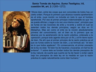    Santo Tomás de Aquino,  Suma Teológica , I-II, cuestión 94, art. 2  (1265–1272) “ Ahora bien, entre las cosas que son conocidas de todos hay un cierto orden. Porque lo primero que alcanza nuestra aprehensión es el ente, cuya noción va incluida en todo lo que el hombre aprehende. Por eso el primer principio indemostrable es que “no se puede afirmar y negar a la vez una misma cosa”, principio que se funda en las nociones de ente y no-ente y sobre el cual se asientan todos los demás principios, según se dice en IV Metaphys. Mas así como el ente es la noción absolutamente primera del conocimiento, así el bien es lo primero que se alcanza por la aprehensión de la razón práctica, ordenada a la operación; porque todo agente obra por un fin, y el fin tiene razón de bien. De ahí que el primer principio de la razón práctica es el que se funda sobre la noción de bien, y se formula así: “el bien es lo que todos apetecen”. En consecuencia, el primer precepto de la ley es éste: “El bien ha de hacerse y buscarse; el mal ha de evitarse”. Y sobre éste se fundan todos los demás preceptos de la ley natural, de suerte que cuanto se ha de hacer o evitar caerá bajo los preceptos de esta ley en la medida en que la razón práctica lo capte naturalmente como bien humano.”     