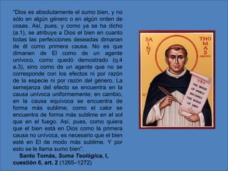 “ Dios es absolutamente el sumo bien, y no sólo en algún género o en algún orden de cosas. Así, pues, y como ya se ha dicho (a.1), se atribuye a Dios el bien en cuanto todas las perfecciones deseadas dimanan de él como primera causa. No es que dimanen de El como de un agente unívoco, como quedó demostrado (q.4 a.3), sino como de un agente que no se corresponde con los efectos ni por razón de la especie ni por razón del género. La semejanza del efecto se encuentra en la causa unívoca uniformemente; en cambio, en la causa equívoca se encuentra de forma más sublime, como el calor se encuentra de forma más sublime en el sol que en el fuego. Así, pues, como quiera que el bien está en Dios como la primera causa no unívoca, es necesario que el bien esté en El de modo más sublime. Y por esto se le llama sumo bien”.       Santo Tomás,  Suma Teológica , I, cuestión 6, art. 2  (1265–1272) 