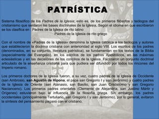 PATRÍSTICA Sistema filosófico de los  Padres de la Iglesia ; esto es, de los primeros filósofos y teólogos del cristianismo que sentaron las bases doctrinales de la Iglesia. Según el idioma en que escribieron se los clasifica en : Padres de la Iglesia de rito latino  Padres de la Iglesia de rito griego Con el nombre de «Padres de la Iglesia» denomina la Iglesia católica a los teólogos y autores que establecieron la doctrina cristiana con anterioridad al siglo VIII. Los escritos de los padres (denominados, en su conjunto, literatura patrística), se fundamentan en los textos de la Biblia (especialmente del Evangelio), en los escritos de los padres Apostólicos, en las máximas eclesiásticas y en las decisiones de los concilios de la Iglesia. Facilitaron un conjunto doctrinal articulado de la enseñanza cristiana para que pudiera ser difundido por todos los rincones del Imperio romano.  Los primeros doctores de la Iglesia fueron, a su vez, cuatro padres de la Iglesia de Occidente (san Ambrosio,  san Agustín de Hipona , el papa san Gregorio I y san Jerónimo) y cuatro padres de la Iglesia de Oriente (san Atanasio, san Basilio, san Juan Crisóstomo y san Gregorio Nacianceno). Los primeros padres orientales (Clemente de Alejandría, san Justino Mártir y Orígenes) estuvieron bajo la influencia de la filosofía griega. Sin embargo, los padres occidentales (principalmente Tertuliano, san Gregorio I y san Jerónimo), por lo general, evitaron la síntesis del pensamiento pagano con el cristiano.  