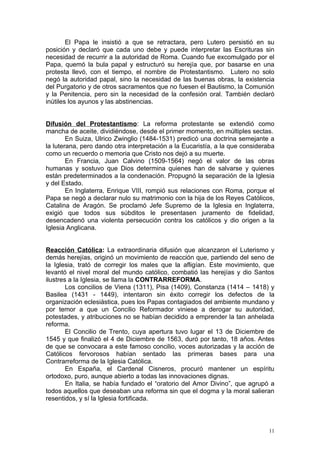 El Papa le insistió a que se retractara, pero Lutero persistió en su
posición y declaró que cada uno debe y puede interpretar las Escrituras sin
necesidad de recurrir a la autoridad de Roma. Cuando fue excomulgado por el
Papa, quemó la bula papal y estructuró su herejía que, por basarse en una
protesta llevó, con el tiempo, el nombre de Protestantismo. Lutero no solo
negó la autoridad papal, sino la necesidad de las buenas obras, la existencia
del Purgatorio y de otros sacramentos que no fuesen el Bautismo, la Comunión
y la Penitencia, pero sin la necesidad de la confesión oral. También declaró
inútiles los ayunos y las abstinencias.


Difusión del Protestantismo: La reforma protestante se extendió como
mancha de aceite, dividiéndose, desde el primer momento, en múltiples sectas.
        En Suiza, Ulrico Zwinglio (1484-1531) predicó una doctrina semejante a
la luterana, pero dando otra interpretación a la Eucaristía, a la que consideraba
como un recuerdo o memoria que Cristo nos dejó a su muerte.
        En Francia, Juan Calvino (1509-1564) negó el valor de las obras
humanas y sostuvo que Dios determina quienes han de salvarse y quienes
están predeterminados a la condenación. Propugnó la separación de la Iglesia
y del Estado.
        En Inglaterra, Enrique VIII, rompió sus relaciones con Roma, porque el
Papa se negó a declarar nulo su matrimonio con la hija de los Reyes Católicos,
Catalina de Aragón. Se proclamó Jefe Supremo de la Iglesia en Inglaterra,
exigió que todos sus súbditos le presentasen juramento de fidelidad,
desencadenó una violenta persecución contra los católicos y dio origen a la
Iglesia Anglicana.


Reacción Católica: La extraordinaria difusión que alcanzaron el Luterismo y
demás herejías, originó un movimiento de reacción que, partiendo del seno de
la Iglesia, trató de corregir los males que la afligían. Este movimiento, que
levantó el nivel moral del mundo católico, combatió las herejías y dio Santos
ilustres a la Iglesia, se llama la CONTRARREFORMA.
        Los concilios de Viena (1311), Pisa (1409), Constanza (1414 – 1418) y
Basilea (1431 - 1449), intentaron sin éxito corregir los defectos de la
organización eclesiástica, pues los Papas contagiados del ambiente mundano y
por temor a que un Concilio Reformador viniese a derogar su autoridad,
potestades, y atribuciones no se habían decidido a emprender la tan anhelada
reforma.
        El Concilio de Trento, cuya apertura tuvo lugar el 13 de Diciembre de
1545 y que finalizó el 4 de Diciembre de 1563, duró por tanto, 18 años. Antes
de que se convocara a este famoso concilio, voces autorizadas y la acción de
Católicos fervorosos habían sentado las primeras bases para una
Contrarreforma de la Iglesia Católica.
        En España, el Cardenal Cisneros, procuró mantener un espíritu
ortodoxo, puro, aunque abierto a todas las innovaciones dignas.
        En Italia, se había fundado el “oratorio del Amor Divino”, que agrupó a
todos aquellos que deseaban una reforma sin que el dogma y la moral salieran
resentidos, y sí la Iglesia fortificada.



                                                                               11
 