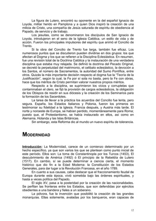 La figura de Lutero, encontró su oponente en la del español Ignacio de
Loyola, militar herido en Pamplona y a quien Dios inspiró la creación de una
milicia de Cristo, una compañía de Jesús saturada de espíritu de obediencia al
Papado, de servicio y de trabajo.
        Los jesuitas, como se denominaron los discípulos de San Ignacio de
Loyola, introdujeron en el seno de la Iglesia Católica, un estilo de vida y de
acción. Fueron los principales impulsores del espíritu que animó el Concilio de
Trento.
        Si la obra del Concilio de Trento fue larga, también fue eficaz. Los
numerosos puntos que se discutieron pueden dividirse en dos grupos: los que
afectan al Dogma y los que se refieren a la Disciplina Eclesiástica. En resumen,
fue una revisión total de la Doctrina Católica y la instauración de una verdadera
disciplina que estaba muy relajada. Se definió la doctrina del Pecado Original,
se decretó la perpetuidad del matrimonio, el celibato eclesiástico, la devoción a
los Santos, el número de Sacramentos, la autoridad del Sumo Pontífice, entre
otros. Quizás la más importante decisión respecto al dogma fue la “Teoría de la
Justificación”, según la cual, la Fe por sí sola no basta, pero la Fe con obras,
hace que los méritos de Cristo permitan valorar nuestros propios méritos.
        Respecto a la disciplina, se suprimieron los vicios y corruptelas que
contaminaban el clero, se fijó la provisión de cargos eclesiásticos, la obligación
de los Obispos de residir en sus diócesis y la creación de los Seminarios para
la formación de los Sacerdotes.
        La tarea de llevar a la práctica los acuerdos del Concilio fue lenta, pero
segura. España, los Estados Italianos y Polonia, fueron los primeros en
testimoniar su fidelidad a la Iglesia. Francia después, y Austria más tarde. El
norte y noroeste de Europa, se habían perdido, momentáneamente para Roma;
puesto que, el Protestantismo, se había instaurado en ellos, así como en
Alemania, Holanda y las Islas Británicas.
        Sin embargo, esta Reforma dio al mundo un nuevo espíritu de tolerancia.



MODERNIDAD
Introducción: La Modernidad, carece de un comienzo determinado por un
hecho específico, ya que son varios los que se plantean como punto inicial de
este período. Ellos son: La toma de Constantinopla por los Turcos (1453), El
descubrimiento de América (1492) ó El principio de la Rebeldía de Lutero
(1517). En cambio, sí se puede determinar a ciencia cierta, el momento
histórico que dio fin a la Edad Moderna: la Constitución de los Estados
Generales, para dar lugar a la Revolución Francesa, en el año 1789.
        En cuanto a sus causas, cabe destacar que el fraccionamiento feudal de
Europa durante esta época, vivió sometida bajo las órdenes espirituales, y
hasta a veces política del Papado.
        El siglo XV, pasa a la posteridad por la creación de las nacionalidades.
Se perfilan las fronteras entre los Estados, que son defendidas por ejércitos
obedientes a una bandera y fieles a un soberano.
        La pólvora, fue la invención que posibilitó la creación de las grandes
monarquías. Ellas solamente, avaladas por los banqueros, eran capaces de



                                                                                12
 
