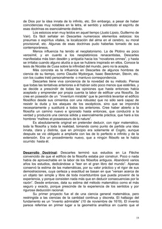 de Dios por la idea innata de lo infinito, etc. Sin embargo, a pesar de haber
coincidencias muy notables en la letra, el sentido y sobretodo el espíritu de
esas doctrinas es esencialmente distinto.
        Los estoicos eran muy leídos en aquel tiempo (Justo Lipsio, Guillermo de
Vair). Es fácil señalar en Descartes numerosos elementos estoicos: los
pneumas o espíritus vitales, la localización del alma en el cerebro, su moral
provisional, etc. Algunas de esas doctrinas pudo haberlas tomado de sus
contemporáneos.
        Menos influencia ha tenido el neoplatonismo. La de Plotino es poco
verosímil, y en cuanto a los neoplatónicos renacentistas, Descartes
manifestaba más bien desdén y antipatía hacia los “novatores omnes”, y hasta
se irritaba cuando alguno aludía a que se hubiera inspirado en ellos. Conoce la
tesis de Nicolás de Cusa sobre la infinidad del mundo, pero no la acepta.
        Más concreta es la influencia en Descartes de algunos hombres de
ciencia de su tiempo, como Claudio Mydorgue, Isaac Beeckman, Stevin, etc.
con los cuales trató personalmente o mantuvo correspondencia.
        Descartes tiene viva conciencia de la novedad de su método. Piensa
que todas las tentativas anteriores a él habían sido poco menos que estériles, y
se decide a prescindir de todas las opiniones que hasta entonces había
aceptado y emprender por propia cuenta la labor de edificar una filosofía. Se
cree en posesión de un “inventum mirabile” que le permitirá levantar el edificio
filosófico desde sus cimientos con una robustez que no sólo será capaz de
resistir la duda y los ataques de los escépticos, sino que se impondrá
necesariamente y sustituirá a todos los anteriores. Cree haber abierto a la
filosofía un camino nuevo e ignorado hasta entonces, que conducirá a la
verdad y producirá una ciencia sólida y esencialmente práctica, que hará a los
hombres “maîtres et possesseurs de la nature”.
        Es absolutamente original en pretender deducir, con rigor matemático,
toda la filosofía y toda la realidad, tomando como punto de partida una idea
innata, clara y distinta, que en principio era solamente el Cogito, aunque
después se vio obligado a ampliarla con las de lo perfecto e infinito y de la
extensión. Era un procedimiento nuevo, que a ningún filósofo se le había
ocurrido hasta él.


Desarrollo Doctrinal: Descartes terminó sus estudios en La Flèche
convencido de que el edificio de la filosofía estaba por construir. Poco o nada
había de aprovechable en la labor de los filósofos antiguos. Abandonó varios
años los estudios, dedicándose a “leer en el gran libro del mundo”. Apenas
conservó la estima de las matemáticas, por su valor práctico y el rigor de sus
demostraciones, cuya certeza y exactitud se basan en que “versan acerca de
un objeto tan simple y libre de toda incertidumbre que pueda provenir de la
experiencia, y porque consisten nada más que en deducir consecuencias por la
razón”. Desde entonces, data su estima del método matemático como el más
seguro y exacto, porque prescinde de la experiencia de los sentidos y por
rigurosa deducción racional.
       Su primer proyecto fue el de una ciencia general matemática, pero
restringida a las ciencias de la cantidad continua y discreta. El hallazgo del
fundamento es un “invento admirable” (10 de noviembre de 1619). El invento
parece referirse en primer lugar a la geometría analítica en cuanto que el


                                                                              18
 
