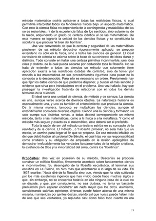 método matemático podría aplicarse a todas las realidades físicas, lo cual
permitiría interpretar todos los fenómenos físicos bajo un aspecto matemático.
Con esto la ciencia física no dependería de la contingencia y mutabilidad de los
seres materiales, ni de la experiencia falaz de los sentidos, sino solamente de
la razón, adquiriendo un grado de certeza idéntico al de las matemáticas. De
esta manera se lograría la unidad de las ciencias físicas y se constituiría la
sabiduría que procura “el bien del hombre”.
        Una vez convencido de que la certeza y seguridad de las matemáticas
provienen de su método deductivo rigurosamente aplicado, se propuso
extenderlo no sólo en la física, sino a todas las ciencias en general. El ideal
cartesiano de ciencia se asienta sobre la base de su concepto de ideas claras y
distintas. Todo consiste en hallar una certeza primitiva inconmovible, una idea
clara y distinta, de la cual pueda sacarse por deducción toda la filosofía. No se
trata de extender a todas las ciencias un método que solamente tiene
aplicación exacta a las realidades dotadas de cantidad, sino de tomar por
modelo a las matemáticas en sus procedimientos rigurosos para pasar de lo
conocido a lo desconocido. Para ello es necesario un orden. Previamente hay
que fijar los datos ciertos de que podamos disponer, y buscar el más sencillo y
evidente que sirva para introducirnos en el problema. Una vez hallado, hay que
proseguir la investigación tratando de relacionar con él todos los demás
términos de la cuestión.
        El ideal sería una unidad de ciencia, de método y de certeza. La ciencia
es una, aunque verse acerca de diversos objetos. La naturaleza humana es
esencialmente una, y uno es también el entendimiento que produce la ciencia.
De la misma manera, tampoco se multiplican las ciencias, aunque el
entendimiento considere diversos objetos. Siendo una la ciencia y formando un
solo cuerpo sus distintas ramas, a todas deberá corresponderle un mismo
método, tanto a las matemáticas, como a la física o a la metafísica. Y como el
método más seguro y exacto es el matemático, éste deberá ser el preferido.
        Toda la razón de ser del método cartesiano estriba en su concepto de la
realidad y de la ciencia. El método , o “Filosofía primera”, no será más que un
medio, un camino para llegar al fin que se propone. De ese método infalible es
del que debió hablar al cardenal De Bérulle, el cual hizo ver su responsabilidad
como cristiano y su obligación de emplearlo en la misión apologética de
demostrar irrefutablemente las verdades fundamentales de la religión cristiana,
la existencia de Dios y la inmortalidad del alma, contra los “libertinos”.


Propósitos: Una vez en posesión de su método, Descartes se propone
construir un edificio filosófico, firmemente asentado sobre fundamentos ciertos
e inconmovibles. Su desengaño de la filosofía escolástica, al terminar sus
estudios en La Flèche, no hizo más que acentuarse a lo largo de su vida. En
1637 escribe: “Nada diré de la filosofía sino que, viendo que ha sido cultivada
por los más excelentes ingenios que han vivido desde hace muchos siglos y
que, sin embargo, no se encuentra todavía en ella ninguna cosa de la cual no
se dispute, y que, por consiguiente, no sea dudosa, no tenía yo bastante
presunción para esperar encontrar allí nada mejor que los otros. Asimismo,
considerando cuántas opiniones diversas puede haber acerca de una misma
materia, mantenidas por gentes doctas, siendo así que nunca puede haber más
de una que sea verdadera, yo reputaba casi como falso todo cuanto no era


                                                                               19
 