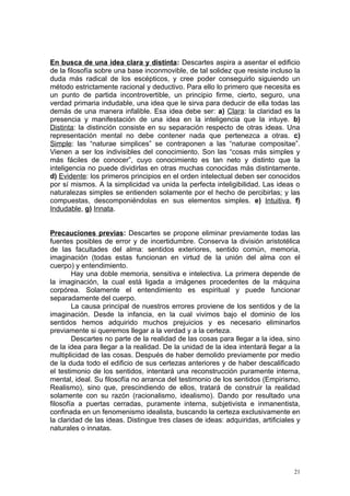 En busca de una idea clara y distinta: Descartes aspira a asentar el edificio
de la filosofía sobre una base inconmovible, de tal solidez que resiste incluso la
duda más radical de los escépticos, y cree poder conseguirlo siguiendo un
método estrictamente racional y deductivo. Para ello lo primero que necesita es
un punto de partida incontrovertible, un principio firme, cierto, seguro, una
verdad primaria indudable, una idea que le sirva para deducir de ella todas las
demás de una manera infalible. Esa idea debe ser: a) Clara: la claridad es la
presencia y manifestación de una idea en la inteligencia que la intuye. b)
Distinta: la distinción consiste en su separación respecto de otras ideas. Una
representación mental no debe contener nada que pertenezca a otras. c)
Simple: las “naturae simplices” se contraponen a las “naturae compositae”.
Vienen a ser los indivisibles del conocimiento. Son las “cosas más simples y
más fáciles de conocer”, cuyo conocimiento es tan neto y distinto que la
inteligencia no puede dividirlas en otras muchas conocidas más distintamente.
d) Evidente: los primeros principios en el orden intelectual deben ser conocidos
por sí mismos. A la simplicidad va unida la perfecta inteligibilidad. Las ideas o
naturalezas simples se entienden solamente por el hecho de percibirlas; y las
compuestas, descomponiéndolas en sus elementos simples. e) Intuitiva, f)
Indudable, g) Innata.


Precauciones previas: Descartes se propone eliminar previamente todas las
fuentes posibles de error y de incertidumbre. Conserva la división aristotélica
de las facultades del alma: sentidos exteriores, sentido común, memoria,
imaginación (todas estas funcionan en virtud de la unión del alma con el
cuerpo) y entendimiento.
        Hay una doble memoria, sensitiva e intelectiva. La primera depende de
la imaginación, la cual está ligada a imágenes procedentes de la máquina
corpórea. Solamente el entendimiento es espiritual y puede funcionar
separadamente del cuerpo.
        La causa principal de nuestros errores proviene de los sentidos y de la
imaginación. Desde la infancia, en la cual vivimos bajo el dominio de los
sentidos hemos adquirido muchos prejuicios y es necesario eliminarlos
previamente si queremos llegar a la verdad y a la certeza.
        Descartes no parte de la realidad de las cosas para llegar a la idea, sino
de la idea para llegar a la realidad. De la unidad de la idea intentará llegar a la
multiplicidad de las cosas. Después de haber demolido previamente por medio
de la duda todo el edificio de sus certezas anteriores y de haber descalificado
el testimonio de los sentidos, intentará una reconstrucción puramente interna,
mental, ideal. Su filosofía no arranca del testimonio de los sentidos (Empirismo,
Realismo), sino que, prescindiendo de ellos, tratará de construir la realidad
solamente con su razón (racionalismo, idealismo). Dando por resultado una
filosofía a puertas cerradas, puramente interna, subjetivista e inmanentista,
confinada en un fenomenismo idealista, buscando la certeza exclusivamente en
la claridad de las ideas. Distingue tres clases de ideas: adquiridas, artificiales y
naturales o innatas.




                                                                                  21
 
