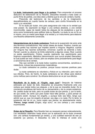 La duda, instrumento para llegar a la certeza: Para emprender el proceso
deductivo de elaboración de su filosofía, Descartes necesita a toda costa un
punto firme de partida, una idea clara y distinta que le sirva de verdad y fuente.
        Prescinde del testimonio de los sentidos y de la imaginación,
descalificándolos en cuanto fuente de certeza, pero confía firmemente en la
razón y su veracidad.
        El no duda por dudar, sino para asegurarse aún más en la verdad que
cree poseer. Su aspiración es llegar a una certeza absoluta, a una verdad
inconmovible, capaz de resistir todos los ataques de los escépticos y que le
sirva como fundamento para edificar toda su filosofía. La duda no es un fin en
sí mismo, sino un medio para llegar a la verdad y un instrumento para elaborar
una filosofía sólidamente construida.


Interpretaciones de la duda cartesiana: Duda es la suspensión de juicio ante
dos términos contradictorios. Hay varias clases de dudas: Positiva, cuando por
ambas partes hay razones que impiden asentir a ninguna; Negativa, cuando
por ninguna hay razones suficientes; Universal, cuando se extiende a todo;
Parcial, cuando su alcance se limita solamente a algunas cosas; Real, cuando
no existe asentimiento; Ficticia, cuando realmente hay asentimiento pero
fingimos suspenderlo; Metódica (denominación que nunca empleó Descartes),
la cual puede ser real o ficticia, pero se emplea como procedimiento para llegar
a cerciorarnos de la verdad..
       Hay que someter a la duda todos nuestros conocimientos, sensitivos e
intelectivos, incluso las proposiciones matemáticas.
       La duda cartesiana es positiva, porque busca razones positivas para
dudar.
       La duda cartesiana es voluntaria y ficticia en su intención, pero real en
sus efectos. Pero, de hecho, la duda cartesiana es tan eficaz para destruir
como ineficaz para construir. Su eficacia destructora se ve por sus efectos.


Resultado de la duda: el “Cogito, ergo sum”: Después de haberse
esforzado por dudar de todo, Descartes se encuentra finalmente ante una
certeza que resiste todos sus ataques, y de la que es imposible dudar. Es la
conciencia simultánea del hecho de su pensamiento y de su propia existencia.
Ha podido dudar de todo, pero no puede dudar de que piensa, y, por lo tanto,
de que existe. Es cierto que para dudar hace falta pensar, y para pensar es
necesario existir. Aunque me engañe, y aunque todo sea falso, tengo que
admitir que yo, que me engaño al pensar, soy algo y no nada. Por lo tanto, la
existencia real de mi yo, como sujeto que piensa, es absolutamente cierta.
“Pienso, luego existo (Cogito, ergo sum)”, es una certeza y una verdad
inconmovible.


Orden de la Filosofía: Para filosofar bien es necesario pensar ordenadamente.
Los resultados obtenidos hasta ahora con la aplicación de la duda universal
son: una certeza fundamental (yo existo), y una cualidad esencial de ese yo
existente (yo pienso). A Descartes no sólo le interesa el existo sino



                                                                                22
 