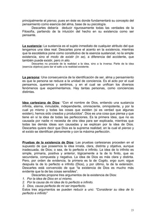 principalmente el pienso, pues en éste es donde fundamentará su concepto del
pensamiento como esencia del alma, base de su psicología.
       Descartes debería deducir rigurosamente todas las verdades de la
Filosofía, partiendo de la intuición del hecho en su existencia como ser
pensante.


La sustancia: La sustancia es el sujeto inmediato de cualquier atributo del que
tengamos una idea real. Descartes pone el acento en la existencia, mientras
que la escolástica pone como constitutivo de la esencia sustancial, no la simple
existencia, sino el modo de existir (in se), a diferencia del accidente, que
también puede existir, pero in alio.
        Descartes no procede de la realidad a la idea, sino a la inversa. Parte de la idea
(esencia objetiva) para dar el salto a la realidad existente.



La persona: Una consecuencia de la identificación de ser, alma y pensamiento
es que la persona se reduce a la unidad de conciencia. Es el acto por el cual
pensamos, queremos y sentimos, y en el cual se unifican los diversos
fenómenos que experimentamos. Hay tantas personas, como conciencias
distintas.


Idea cartesiana de Dios: “Con el nombre de Dios, entiendo una sustancia
infinita, eterna, inmutable, independiente, omnisciente, omnipotente, y por la
cual yo mismo y todas las cosas que existen (si es verdad que algunas
existen), hemos sido creados y producidos”. Dios es una cosa que piensa y que
tiene en sí la idea de todas las perfecciones. Es la primera Idea, que no es
causada por nadie ni necesita de otra idea para ser explicada, mientras que
todas las demás ideas son causadas y se explican por la idea de Dios.
Descartes quiere decir que Dios es la suprema realidad, en la cual el pienso y
el existo se identifican plenamente y con la máxima perfección.


Pruebas de la existencia de Dios: Las pruebas cartesianas proceden en el
supuesto de que poseemos la idea innata, clara, distinta y objetiva, aunque
inadecuada, de Dios; o sea, de lo perfecto e infinito. La idea de lo infinito es
simple, primaria, positiva y anterior, lógicamente a la de lo finito, que es
secundaria, compuesta y negativa. La idea de Dios es más clara y distinta.
Pero, por orden de evidencia, la primera es la de Cogito, ergo sum; sigue
después la de lo perfecto e infinito (Dios), y por último, la de la extensión.
Descartes está convencido de que “la existencia de Dios es mucho más
evidente que la de las cosas sensibles”.
       Descartes propone tres argumentos de la existencia de Dios:
1. Por la idea de Dios en sí mismo.
2. Por la causa de mi idea de lo perfecto e infinito.
3. Dios, causa perfecta de mi ser imperfecto.
Estos tres argumentos se pueden reducir a uno: “Considerar su idea de lo
perfecto e infinito”




                                                                                       23
 