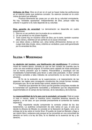 Atributos de Dios: Dios es el ser en el cual se hayan todas las perfecciones
en el máximo grado que podemos concebir. Su esencia consiste en la unión
íntima de todos sus atributos.
       Produce libremente las cosas por un acto de su voluntad omnipotente.
No hay “verdades necesarias” independientes de Dios, porque nada hay
anterior ni superior a Él, todo depende de su voluntad.


Dios, garantía de veracidad: La demostración se desarrolla en cuatro
proposiciones:
1. Dios es un ser perfecto (por la prueba de su existencia).
2. Un ser perfecto no me puede engañar.
3. Todo cuanto hay en nosotros viene de Dios; por lo tanto, también nuestras
   ideas claras y distintas (el ser perfecto es la causa Universal).
4. Las ideas claras y distintas son, otras tantas afirmaciones divinas en mí.
   Luego toda idea innata, clara y distinta es verdadera, pues está garantizada
   por la veracidad de Dios.




IGLESIA Y MODERNIDAD
La abolición del hombre, una falsificación del cientificismo: El problema
moral de nuestra época, consiste en que se han cortado los puentes que la
unían con esa evidencia original. El hombre sería captado de modo exhaustivo
con la misma precisión que la materia. Psicoanálisis y sociología son las
modalidades fundamentales para llevar a cabo este postulado. A decir verdad
el hombre sometido a tales métodos de conocimiento no es más hombre en
absoluto.
       El fin de la evolución es la supervivencia y el mejoramiento de las
especies; las reglas para conseguirlo constituirían las únicas formas morales.
El proceso que, de no ser tenido bajo control, abolirá al hombre.
       Tenemos que aprender de nuevo que las grandes conquistas morales de
la humanidad son igualmente razonables y verdaderas que las adquisiciones
experimentales en el campo de las Ciencias, de la naturaleza y de la técnica.


La responsabilidad de la fe para con la sociedad y el mundo: Está en juego
ni mas ni menos, saber si nosotros como creyentes tenemos derecho de
esperar y, en tal caso, en que consiste precisamente el contenido de nuestra
esperanza.
      Muy importante resulta comprender la correcta unidad de los dos
testamentos. La auténtica comprensión de esto radica en que, el acto que
decide la eficacia de Moisés no consiste en la liberación de Egipto, sino en la
entrega de la ley sobre el monte Sinaí. El pueblo de Israel es liberado y llega a
ser nación libre y soberana solo porque se ha convertido en una comunidad de
derecho en torno a la ley de Dios, la no libertad es la ausencia de ley y de
derecho.


                                                                               24
 