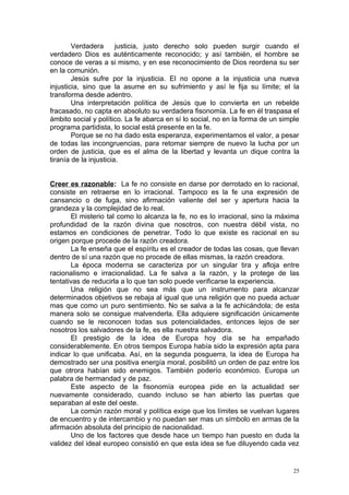 Verdadera       justicia, justo derecho solo pueden surgir cuando el
verdadero Dios es auténticamente reconocido; y así también, el hombre se
conoce de veras a si mismo, y en ese reconocimiento de Dios reordena su ser
en la comunión.
        Jesús sufre por la injusticia. El no opone a la injusticia una nueva
injusticia, sino que la asume en su sufrimiento y así le fija su límite; el la
transforma desde adentro.
        Una interpretación política de Jesús que lo convierta en un rebelde
fracasado, no capta en absoluto su verdadera fisonomía. La fe en él traspasa el
ámbito social y político. La fe abarca en sí lo social, no en la forma de un simple
programa partidista, lo social está presente en la fe.
        Porque se no ha dado esta esperanza, experimentamos el valor, a pesar
de todas las incongruencias, para retomar siempre de nuevo la lucha por un
orden de justicia, que es el alma de la libertad y levanta un dique contra la
tiranía de la injusticia.


Creer es razonable: La fe no consiste en darse por derrotado en lo racional,
consiste en retraerse en lo irracional. Tampoco es la fe una expresión de
cansancio o de fuga, sino afirmación valiente del ser y apertura hacia la
grandeza y la complejidad de lo real.
       El misterio tal como lo alcanza la fe, no es lo irracional, sino la máxima
profundidad de la razón divina que nosotros, con nuestra débil vista, no
estamos en condiciones de penetrar. Todo lo que existe es racional en su
origen porque procede de la razón creadora.
       La fe enseña que el espíritu es el creador de todas las cosas, que llevan
dentro de sí una razón que no procede de ellas mismas, la razón creadora.
       La época moderna se caracteriza por un singular tira y afloja entre
racionalismo e irracionalidad. La fe salva a la razón, y la protege de las
tentativas de reducirla a lo que tan solo puede verificarse la experiencia.
       Una religión que no sea más que un instrumento para alcanzar
determinados objetivos se rebaja al igual que una religión que no pueda actuar
mas que como un puro sentimiento. No se salva a la fe achicándola; de esta
manera solo se consigue malvenderla. Ella adquiere significación únicamente
cuando se le reconocen todas sus potencialidades, entonces lejos de ser
nosotros los salvadores de la fe, es ella nuestra salvadora.
       El prestigio de la idea de Europa hoy día se ha empañado
considerablemente. En otros tiempos Europa había sido la expresión apta para
indicar lo que unificaba. Así, en la segunda posguerra, la idea de Europa ha
demostrado ser una positiva energía moral, posibilitó un orden de paz entre los
que otrora habían sido enemigos. También poderío económico. Europa un
palabra de hermandad y de paz.
       Este aspecto de la fisonomía europea pide en la actualidad ser
nuevamente considerado, cuando incluso se han abierto las puertas que
separaban al este del oeste.
       La común razón moral y política exige que los límites se vuelvan lugares
de encuentro y de intercambio y no puedan ser mas un símbolo en armas de la
afirmación absoluta del principio de nacionalidad.
       Uno de los factores que desde hace un tiempo han puesto en duda la
validez del ideal europeo consistió en que esta idea se fue diluyendo cada vez


                                                                                 25
 