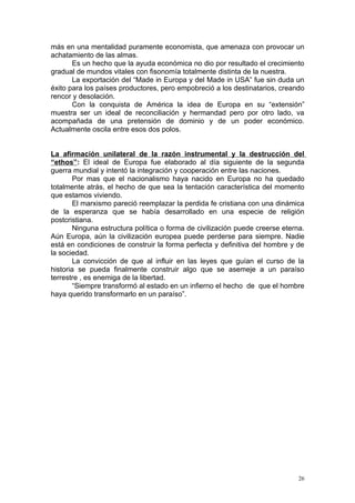 más en una mentalidad puramente economista, que amenaza con provocar un
achatamiento de las almas.
       Es un hecho que la ayuda económica no dio por resultado el crecimiento
gradual de mundos vitales con fisonomía totalmente distinta de la nuestra.
       La exportación del “Made in Europa y del Made in USA” fue sin duda un
éxito para los países productores, pero empobreció a los destinatarios, creando
rencor y desolación.
       Con la conquista de América la idea de Europa en su “extensión”
muestra ser un ideal de reconciliación y hermandad pero por otro lado, va
acompañada de una pretensión de dominio y de un poder económico.
Actualmente oscila entre esos dos polos.


La afirmación unilateral de la razón instrumental y la destrucción del
“ethos”: El ideal de Europa fue elaborado al día siguiente de la segunda
guerra mundial y intentó la integración y cooperación entre las naciones.
        Por mas que el nacionalismo haya nacido en Europa no ha quedado
totalmente atrás, el hecho de que sea la tentación característica del momento
que estamos viviendo.
        El marxismo pareció reemplazar la perdida fe cristiana con una dinámica
de la esperanza que se había desarrollado en una especie de religión
postcristiana.
        Ninguna estructura política o forma de civilización puede creerse eterna.
Aún Europa, aún la civilización europea puede perderse para siempre. Nadie
está en condiciones de construir la forma perfecta y definitiva del hombre y de
la sociedad.
        La convicción de que al influir en las leyes que guían el curso de la
historia se pueda finalmente construir algo que se asemeje a un paraíso
terrestre , es enemiga de la libertad.
        “Siempre transformó al estado en un infierno el hecho de que el hombre
haya querido transformarlo en un paraíso”.




                                                                               26
 