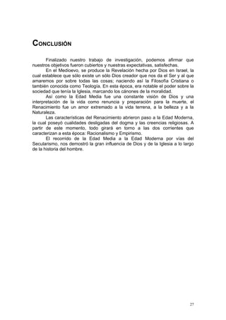 CONCLUSIÓN
       Finalizado nuestro trabajo de investigación, podemos afirmar que
nuestros objetivos fueron cubiertos y nuestras expectativas, satisfechas.
       En el Medioevo, se produce la Revelación hecha por Dios en Israel, la
cual establece que sólo existe un sólo Dios creador que nos da el Ser y al que
amaremos por sobre todas las cosas; naciendo así la Filosofía Cristiana o
también conocida como Teología. En esta época, era notable el poder sobre la
sociedad que tenía la Iglesia, marcando los cánones de la moralidad.
       Así como la Edad Media fue una constante visión de Dios y una
interpretación de la vida como renuncia y preparación para la muerte, el
Renacimiento fue un amor extremado a la vida terrena, a la belleza y a la
Naturaleza.
       Las características del Renacimiento abrieron paso a la Edad Moderna,
la cual poseyó cualidades desligadas del dogma y las creencias religiosas. A
partir de este momento, todo girará en torno a las dos corrientes que
caracterizan a esta época: Racionalismo y Empirismo.
       El recorrido de la Edad Media a la Edad Moderna por vías del
Secularismo, nos demostró la gran influencia de Dios y de la Iglesia a lo largo
de la historia del hombre.




                                                                             27
 