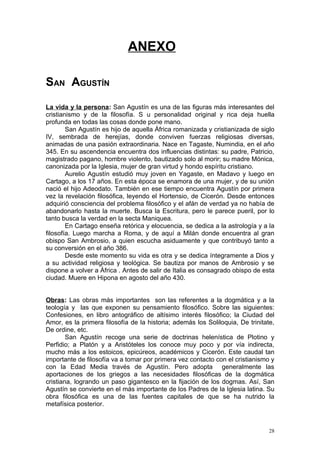 ANEXO

SAN AGUSTÍN
La vida y la persona: San Agustín es una de las figuras más interesantes del
cristianismo y de la filosofía. S u personalidad original y rica deja huella
profunda en todas las cosas donde pone mano.
        San Agustín es hijo de aquella África romanizada y cristianizada de siglo
IV, sembrada de herejías, donde conviven fuerzas religiosas diversas,
animadas de una pasión extraordinaria. Nace en Tagaste, Numindia, en el año
345. En su ascendencia encuentra dos influencias distintas: su padre, Patricio,
magistrado pagano, hombre violento, bautizado solo al morir; su madre Mónica,
canonizada por la Iglesia, mujer de gran virtud y hondo espíritu cristiano.
        Aurelio Agustín estudió muy joven en Yagaste, en Madavo y luego en
Cartago, a los 17 años. En esta época se enamora de una mujer, y de su unión
nació el hijo Adeodato. También en ese tiempo encuentra Agustín por primera
vez la revelación filosófica, leyendo el Hortensio, de Cicerón. Desde entonces
adquirió consciencia del problema filosófico y el afán de verdad ya no había de
abandonarlo hasta la muerte. Busca la Escritura, pero le parece pueril, por lo
tanto busca la verdad en la secta Maniquea.
        En Cartago enseña retórica y elocuencia, se dedica a la astrología y a la
filosofía. Luego marcha a Roma, y de aquí a Milán donde encuentra al gran
obispo San Ambrosio, a quien escucha asiduamente y que contribuyó tanto a
su conversión en el año 386.
        Desde este momento su vida es otra y se dedica íntegramente a Dios y
a su actividad religiosa y teológica. Se bautiza por manos de Ambrosio y se
dispone a volver a África . Antes de salir de Italia es consagrado obispo de esta
ciudad. Muere en Hipona en agosto del año 430.


Obras: Las obras más importantes son las referentes a la dogmática y a la
teología y las que exponen su pensamiento filosófico. Sobre las siguientes:
Confesiones, en libro antográfico de altísimo interés filosófico; la Ciudad del
Amor, es la primera filosofía de la historia; además los Soliloquia, De trinitate,
De ordine, etc.
        San Agustín recoge una serie de doctrinas helenística de Plotino y
Perfidio; a Platón y a Aristóteles los conoce muy poco y por vía indirecta,
mucho más a los estoicos, epicúreos, académicos y Cicerón. Este caudal tan
importante de filosofía va a tomar por primera vez contacto con el cristianismo y
con la Edad Media través de Agustín. Pero adopta generalmente las
aportaciones de los griegos a las necesidades filosóficas de la dogmática
cristiana, logrando un paso gigantesco en la fijación de los dogmas. Así, San
Agustín se convierte en el más importante de los Padres de la Iglesia latina. Su
obra filosófica es una de las fuentes capitales de que se ha nutrido la
metafísica posterior.



                                                                                28
 