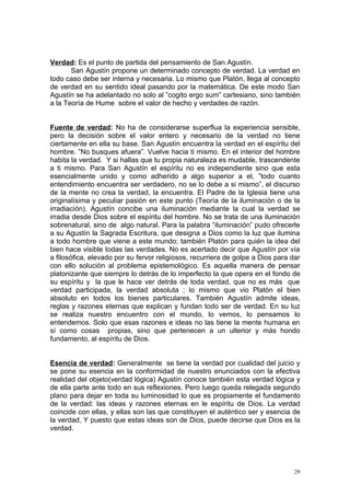 Verdad: Es el punto de partida del pensamiento de San Agustín.
       San Agustín propone un determinado concepto de verdad. La verdad en
todo caso debe ser interna y necesaria. Lo mismo que Platón, llega al concepto
de verdad en su sentido ideal pasando por la matemática. De este modo San
Agustín se ha adelantado no solo al ”cogito ergo sum” cartesiano, sino también
a la Teoría de Hume sobre el valor de hecho y verdades de razón.


Fuente de verdad: No ha de considerarse superflua la experiencia sensible,
pero la decisión sobre el valor entero y necesario de la verdad no tiene
ciertamente en ella su base. San Agustín encuentra la verdad en el espíritu del
hombre. ”No busques afuera”. Vuelve hacia ti mismo. En el interior del hombre
habita la verdad. Y si hallas que tu propia naturaleza es mudable, trascendente
a ti mismo. Para San Agustín el espíritu no es independiente sino que esta
esencialmente unido y como adherido a algo superior a el, ”todo cuanto
entendimiento encuentra ser verdadero, no se lo debe a si mismo”, el discurso
de la mente no crea la verdad, la encuentra. El Padre de la Iglesia tiene una
originalísima y peculiar pasión en este punto (Teoría de la iluminación o de la
irradiación). Agustín concibe una iluminación mediante la cual la verdad se
irradia desde Dios sobre el espíritu del hombre. No se trata de una iluminación
sobrenatural, sino de algo natural. Para la palabra “iluminación” pudo ofrecerle
a su Agustín la Sagrada Escritura, que designa a Dios como la luz que ilumina
a todo hombre que viene a este mundo; también Platón para quién la idea del
bien hace visible todas las verdades. No es acertado decir que Agustín por vía
a filosófica, elevado por su fervor religiosos, recurriera de golpe a Dios para dar
con ello solución al problema epistemológico. Es aquella manera de pensar
platonizante que siempre lo detrás de lo imperfecto la que opera en el fondo de
su espíritu y la que le hace ver detrás de toda verdad, que no es más que
verdad participada, la verdad absoluta ; lo mismo que vio Platón el bien
absoluto en todos los bienes particulares. También Agustín admite ideas,
reglas y razones eternas que explican y fundan todo ser de verdad. En su luz
se realiza nuestro encuentro con el mundo, lo vemos, lo pensamos lo
entendemos. Solo que esas razones e ideas no las tiene la mente humana en
sí como cosas propias, sino que pertenecen a un ulterior y más hondo
fundamento, al espíritu de Dios.


Esencia de verdad: Generalmente se tiene la verdad por cualidad del juicio y
se pone su esencia en la conformidad de nuestro enunciados con la efectiva
realidad del objeto(verdad lógica) Agustín conoce también esta verdad lógica y
de ella parte ante todo en sus reflexiones. Pero luego queda relegada segundo
plano para dejar en toda su luminosidad lo que es propiamente el fundamento
de la verdad: las ideas y razones eternas en le espíritu de Dios. La verdad
coincide con ellas, y ellas son las que constituyen el auténtico ser y esencia de
la verdad, Y puesto que estas ideas son de Dios, puede decirse que Dios es la
verdad.




                                                                                 29
 