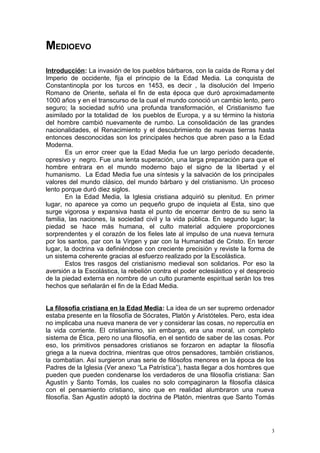 MEDIOEVO
Introducción: La invasión de los pueblos bárbaros, con la caída de Roma y del
Imperio de occidente, fija el principio de la Edad Media. La conquista de
Constantinopla por los turcos en 1453, es decir , la disolución del Imperio
Romano de Oriente, señala el fin de esta época que duró aproximadamente
1000 años y en el transcurso de la cual el mundo conoció un cambio lento, pero
seguro; la sociedad sufrió una profunda transformación, el Cristianismo fue
asimilado por la totalidad de los pueblos de Europa, y a su término la historia
del hombre cambió nuevamente de rumbo. La consolidación de las grandes
nacionalidades, el Renacimiento y el descubrimiento de nuevas tierras hasta
entonces desconocidas son los principales hechos que abren paso a la Edad
Moderna.
       Es un error creer que la Edad Media fue un largo período decadente,
opresivo y negro. Fue una lenta superación, una larga preparación para que el
hombre entrara en el mundo moderno bajo el signo de la libertad y el
humanismo. La Edad Media fue una síntesis y la salvación de los principales
valores del mundo clásico, del mundo bárbaro y del cristianismo. Un proceso
lento porque duró diez siglos.
       En la Edad Media, la Iglesia cristiana adquirió su plenitud. En primer
lugar, no aparece ya como un pequeño grupo de inquieta al Esta, sino que
surge vigorosa y expansiva hasta el punto de encerrar dentro de su seno la
familia, las naciones, la sociedad civil y la vida pública. En segundo lugar; la
piedad se hace más humana, el culto material adquiere proporciones
sorprendentes y el corazón de los fieles late al impulso de una nueva ternura
por los santos, par con la Virgen y par con la Humanidad de Cristo. En tercer
lugar, la doctrina va definiéndose con creciente precisión y reviste la forma de
un sistema coherente gracias al esfuerzo realizado por la Escolástica.
       Estos tres rasgos del cristianismo medieval son solidarios. Por eso la
aversión a la Escolástica, la rebelión contra el poder eclesiástico y el desprecio
de la piedad externa en nombre de un culto puramente espiritual serán los tres
hechos que señalarán el fin de la Edad Media.


La filosofía cristiana en la Edad Media: La idea de un ser supremo ordenador
estaba presente en la filosofía de Sócrates, Platón y Aristóteles. Pero, esta idea
no implicaba una nueva manera de ver y considerar las cosas, no repercutía en
la vida corriente. El cristianismo, sin embargo, era una moral, un completo
sistema de Ética, pero no una filosofía, en el sentido de saber de las cosas. Por
eso, los primitivos pensadores cristianos se forzaron en adaptar la filosofía
griega a la nueva doctrina, mientras que otros pensadores, también cristianos,
la combatían. Así surgieron unas serie de filósofos menores en la época de los
Padres de la Iglesia (Ver anexo “La Patrística”), hasta llegar a dos hombres que
pueden que pueden condenarse los verdaderos de una filosofía cristiana: San
Agustín y Santo Tomás, los cuales no solo compaginaron la filosofía clásica
con el pensamiento cristiano, sino que en realidad alumbraron una nueva
filosofía. San Agustín adoptó la doctrina de Platón, mientras que Santo Tomás




                                                                                 3
 