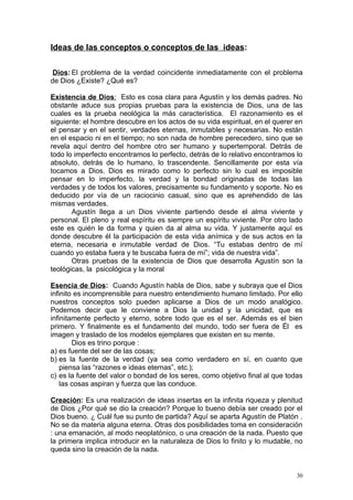 Ideas de las conceptos o conceptos de las ideas:

 Dios: El problema de la verdad coincidente inmediatamente con el problema
de Dios ¿Existe? ¿Qué es?

Existencia de Dios: Esto es cosa clara para Agustín y los demás padres. No
obstante aduce sus propias pruebas para la existencia de Dios, una de las
cuales es la prueba neológica la más característica. El razonamiento es el
siguiente: el hombre descubre en los actos de su vida espiritual, en el querer en
el pensar y en el sentir, verdades eternas, inmutables y necesarias. No están
en el espacio ni en el tiempo; no son nada de hombre perecedero, sino que se
revela aquí dentro del hombre otro ser humano y supertemporal. Detrás de
todo lo imperfecto encontramos lo perfecto, detrás de lo relativo encontramos lo
absoluto, detrás de lo humano, lo trascendente. Sencillamente por esta vía
tocamos a Dios. Dios es mirado como lo perfecto sin lo cual es imposible
pensar en lo imperfecto, la verdad y la bondad originadas de todas las
verdades y de todos los valores, precisamente su fundamento y soporte. No es
deducido por vía de un raciocinio casual, sino que es aprehendido de las
mismas verdades.
       Agustín llega a un Dios viviente partiendo desde el alma viviente y
personal. El pleno y real espíritu es siempre un espíritu viviente. Por otro lado
este es quién le da forma y quien da al alma su vida. Y justamente aquí es
donde descubre él la participación de esta vida anímica y de sus actos en la
eterna, necesaria e inmutable verdad de Dios. “Tu estabas dentro de mí
cuando yo estaba fuera y te buscaba fuera de mí”; vida de nuestra vida”.
       Otras pruebas de la existencia de Dios que desarrolla Agustín son la
teológicas, la psicológica y la moral

Esencia de Dios: Cuando Agustín habla de Dios, sabe y subraya que el Dios
infinito es incomprensible para nuestro entendimiento humano limitado. Por ello
nuestros conceptos solo pueden aplicarse a Dios de un modo analógico.
Podemos decir que le conviene a Dios la unidad y la unicidad, que es
infinitamente perfecto y eterno, sobre todo que es el ser. Además es el bien
primero. Y finalmente es el fundamento del mundo, todo ser fuera de Él es
imagen y traslado de los modelos ejemplares que existen en su mente.
        Dios es trino porque :
a) es fuente del ser de las cosas;
b) es la fuente de la verdad (ya sea como verdadero en sí, en cuanto que
    piensa las “razones e ideas eternas”, etc.);
c) es la fuente del valor o bondad de los seres, como objetivo final al que todas
    las cosas aspiran y fuerza que las conduce.

Creación: Es una realización de ideas insertas en la infinita riqueza y plenitud
de Dios ¿Por qué se dio la creación? Porque lo bueno debía ser creado por el
Dios bueno. ¿ Cuál fue su punto de partida? Aquí se aparta Agustín de Platón .
No se da materia alguna eterna. Otras dos posibilidades toma en consideración
: una emanación, al modo neoplatónico, o una creación de la nada. Puesto que
la primera implica introducir en la naturaleza de Dios lo finito y lo mudable, no
queda sino la creación de la nada.


                                                                               30
 
