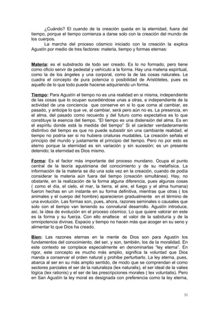 ¿Cuándo? El cuando de la creación queda en la eternidad, fuera del
tiempo, porque el tiempo comienza a darse solo con la creación del mundo de
los cuerpos.
       La marcha del proceso cósmico iniciado con la creación la explica
Agustín por medio de tres factores: materia, tiempo y formas eternas:


Materia: es el substracto de todo ser creado. Es lo no formado, pero tiene
como oficio servir de pedestal y vehículo a la forma. Hay una materia espiritual,
como la de los ángeles y una corporal, como la de las cosas naturales. Le
cuadra el concepto de pura potencia o posibilidad de Aristóteles, pues es
aquello de lo que todo puede hacerse adquiriendo un forma.

Tiempo: Para Agustín el tiempo no es una realidad en si misma, independiente
de las cosas que lo ocupan sucediéndose unas a otras, e independiente de la
actividad de una conciencia que conserve en si lo que coma al cambiar, es
pasado, y anticipe lo que ve, al cambiar, será pero aún no es. La presencia, en
el alma, del pasado como recuerdo y del futuro como expectativa es lo que
constituye la esencia del tiempo. “El tiempo es una distensión del alma. Es en
el espíritu donde está la medida del tiempo” Si el carácter verdaderamente
distintivo del tiempo es que no puede subsistir sin una cambiante realidad, el
tiempo no podría ser si no hubiera criaturas mudables. La creación señala el
principio del mundo y justamente el principio del tiempo. Pero no por esto es
eterno porque la eternidad es sin variación y sin sucesión; es un presente
detenido; la eternidad es Dios mismo.

Forma: Es el factor más importante del proceso mundano. Ocupa el punto
central de la teoría agustiniana del conocimiento y de su metafísica. La
información de la materia se dio una sola vez en la creación, cuando de podía
considerar la materia aún fuera del tiempo (creación simultánea). Hay, no
obstante, en la realización de la forma alguna diferencia, pues algunas cosas
( como el día, el cielo, el mar, la tierra, el aire, el fuego y el alma humana)
fueron hechas en un instante en su forma definitiva, mientras que otras ( los
animales y el cuerpo del hombre) aparecieron gradualmente en el término de
una evolución. Las formas son, pues, ahora, razones seminales o causales que
solo con el tiempo van teniendo su connatural desarrollo. Agustín introduce,
así, la idea de evolución en el proceso cósmico. Lo que quiere valorar en este
es la forma y su fuerza. Con ello enaltece el valor de la sabiduría y de la
omnipotencia divinas. Espacio y tiempo no hacen más que acoger en su seno y
alimentar lo que Dios ha creado.

Bien: Las razones eternas en la mente de Dios son para Agustín los
fundamentos del conocimiento, del ser, y son, también, los de la moralidad. En
este contexto se complace especialmente en denominarlas “ley eterna”. En
rigor, este concepto es mucho más amplio, significa la voluntad que Dios
manda a conservar el orden natural y prohibe perturbarlo. La ley eterna, pues,
abarca al ser en su más amplio sentido, de modo que se comprendan el como
sectores parciales el ser de la naturaleza (lex naturalis), el ser ideal de la valies
lógica (lex rationis) y el ser de las prescripciones morales ( lex voluntatis). Pero
en San Agustín la ley moral es designada con preferencia como la ley eterna,


                                                                                   31
 