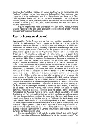 extremas los “realistas” (realistas en sentido platónico), y los nominalistas. Los
“realistas” explican que las ideas son parte de la realidad. Son religiosos, pero,
creen que la razón es el camino más digno de confianza para llegar hacia Dios:
“fides quaerens intellectum” (La fe buscando intelección). Los nominalistas
confían en que las ideas son solo palabras establecidas por convención. Éstos
limitaran la razón, por lo tanto, tendrán una relación con Dios más mística
intuitiva y sentimental.
        Figuras importantes de la Escolástica son: San Isidro, Boecio, Mariano
Capella y por supuesto, San Beda precursor del conocimiento griego y Alcuino
propulsor del renacimiento carologio.


SANTO TOMÁS DE AQUINO:
Introducción: Santo Tomás, uno de los más notables pensadores de la
historia; hijo de Landulfo y Teodora, condes de Aquino, nació en el castillo de
Rocasecca, cerca de Nápoles. A los cinco años fue entregado al monasterio
benedictino de Monte Casino, y aúno hoy se polemiza sobre si llegó o no a ser
oblato, aunque todo parece indicar que sí. Allí permaneció hasta los catorce
años, cuando pasó a estudiar en Nápoles las artes liberales. Vinculado a la
Orden de los Predicadores, sintió por ella tal atractivo que, a pesar de la
oposición de su familia que aspiraba a que fuese abad de Monte Casino, vistió
su hábito en 1244. Muerto su padre, fue la condesa Teodora la encargada de
poner toda clase de trabas para impedir que profesara como dominico,
llegando, incluso, a hacerlo secuestrar y encerrar en la torre del castillo de San
Juan, donde permaneció prácticamente incomunicado durante un año y medio
aproximadamente. Nada pudo hacerlo desistir de ser dominico y no
benedictino, y finalmente, rescatado por varios miembros de la Orden, se
reintegró a ella. Un año después fue a París, donde oyó a Alberto Magno, con
quien pasó luego a Colonia, y a quien consideró siempre su verdadero
maestro. En 1256 se graduó, parece que a la vez convertida en el centro más
importante de la filosofía y la teología de la época. En 1260 volvió a Italia para
asesorar al papa Urbano IV y por entonces data su vinculación con el dominico
Guillermo de Moebeke, a quien encargó expresamente la traducción directa del
griego de los libros de Aristóteles. Ya gozaba de enorme autoridad y de apoyo
de Roma, y se le ofreció por entonces, a instancias de su madre, la dirección
de la abadía de Monte Casino, viejo sueño familiar (sin dejar el hábito
dominico, verdadera dispensa pontificia) pero no aceptó, como tampoco el
Arzobispado de Nápoles. Volvió a París, donde retomó la cátedra, en tanto
ilustraba al rey San Luis, polemizaba por un lado con los averroístas y, por el
otro, con los agustinistas, sostenía los derechos a la cátedra de las órdenes
mendicantes frente al implacable ataque de Guillermo de Saint Amour y del
clero secular, y enfrentaba la condena de algunas de sus tesis, implicadas en
las trece proposiciones declaradas contrarias a la fe, por el arzobispo de París
Esteban Tempier (1270). Vuelto a Italia, organizó el studium generale de su
orden y murió poco después en el monasterio cisterciense de Fossanuova,
cuando se dirigía a participar en el Concilio a reunirse en esa ciudad. No habría
cumplido aún los cincuenta años.
        En una oportunidad, ya al final de su vida, declaró que se le “habían
revelado cosas tan sublimes que todo lo que he escrito me parece paja”. Fue



                                                                                33
 