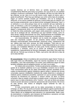 cuando decimos ser el término tiene un sentido equívoco, es decir,
completamente diferente para todos sus grados, sino que el ser es una realidad
análoga o multívoca o polivalente. Todo lo existente, de Dios a la más ínfima de
las criaturas, es ser, pero no lo es del mismo modo, según el mismo valor o
grado de perfección. Pero hay que distinguir aun entre varios tipos de analogía,
según un camino también iniciado por Aristóteles. Una es la analogía de
atribución, en la cual la cualidad se atribuye a varios entes pero en relación uno
que la posee propiamente y que se llama primer analogado (llamamos “sano” a
un alimento o a un clima porque hace con la condición del que realmente es
sano, el individuo) y otra es la analogía de proporción; ésta, a su vez, puede
ser impropia o metafórica, cuando expresamos sólo un simbolismo (“el paisaje
alegre”) y propiamente dicha, en que la condición o cualidad se da realmente
en todos los entes predicados, pero según cierta proporción o jerarquía. Es el
caso de la analogía del ser. Advertimos que aquí también Tomás, como en
otros temas, trabaja básicamente con Dios, distinguiéndose de Aristóteles que
se manejaba más bien en el campo de la relación substancia – accidentes.
        Los trascendentales. En relación con la noción de analogía hallamos
esta otra importante cuestión. El ser presenta ciertos modos universales
llamados trascendentales (trascendentalia, passiones entis), coextensivos del
ser, válidos para todo ente, aunque, de modo analógico. Todo ente es uno
(unum), verdadero (verum) y bueno (bonum). Cada trascendental es el mismo
ser bajo una modalidad diferente. En este punto Tomás reelabora elementos
aristotélicos, y enfrenta, como en la noción de analogía, a la tradición
neoplatónica, especialmente de Dionisio Areopagita, para quien Dios está más
allá del ser, fórmula que enraíza en Platón, que ponía más allá de la idea de
ser la idea del Bien.


El conocimiento: Ubicar el problema del conocimiento según Santo Tomás en
este lugar tiene sus dificultades, según las razones expuestas en el caso de
Aristóteles, y aún más acentuadas si se quiere, pero preferimos seguir el orden
temático adoptado para el estagirita porque, con todo, es el mejor.
       En materia del conocimiento, Tomás es plenamente aristotélico, y si algo
queda de la tradición platónica es lo que Aristóteles conservó de la misma.
Todo conocimiento parte de los datos sensoriales (species sensibilis) de los
cuales el entendimiento agente (intellectus agens) extrae o abstrae las formas
universales (species intelligibilis) mediante las cuales determina o actualiza al
intelecto pasivo (intellectus possibilis), operación en que la species intelligibilis
impressa se transforma en expressa o verbum mentis, es decir, la forma
universal o idea en estado virtual logra su estado actual, y entonces el intelecto
pasivo (que no debe entenderse como “inactivo”, sino que se llama así porque
recibe la acción del activo) cumple las operaciones del conocimiento. No innova
en este terreno; sólo reitera al estagirita según entiende ha sido su
pensamiento.
       Si todo conocimiento parte de los datos sensoriales no termina, sin
embargo, en ellos. Por de pronto es función del intelecto agente aprehender las
esencias desmaterializándolas y desindividualizándolas de los entes naturales.
Tarea ulterior de la inteligencia será elevarse a lo suprasensible. Nada, pues,
de racionalismo o innatismo, pero tampoco de Empirismo o sensismo; se trata
de lo que se llama habitualmente intelectualismo.


                                                                                  39
 