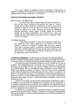 En lo que respecta al problema de los universales, Tomás afirma el
realismo moderado en los términos expuestos por San Alberto. Se trata de la
tripartición del universal: ante rem, in re, post rem.

Citas de renacentistas que exaltan al hombre:

Marsilio Ficino “ De Raptu Pauli”
             “Lo mismo que, como criatura divina que eres encuentras a
     Dios en las cosas, también te encuentras con ellas a ti mismo.
     Puesto que si puedes encontrar el espíritu en el cuerpo, la luz de las
     tinieblas, el bien en el mal, la vida en la mente, la eternidad en el
     tiempo, lo infinito en lo finito, recuerda que eres por naturaleza
     espíritu incorpóreo, lúcido, bueno, inmortal, capaz de la eterna
     verdad, de la eterna estabilidad y del inmenso bien, hasta que
     poseas el primer cielo desde cuya cumbre veras en todas las cosas
     a Dios y a ti mismo.”

Pico Della Mirandola:
             “Dios habla al hombre: Te situé en la mitad del mundo, para
     que desde allí vieras mejor cuanto en él se contiene. No te hice
     celeste ni terrenal, ni mortal ni inmortal, para que por ti mismo,
     como libre y soberano artífice , te plasmes y fijes en la forma que tu
     determines. Podrás degenerar al modo de las cosas inferiores, que
     son los brutos, o podrás según tu voluntad, regenerarte al modo de
     las superiores, que son las divinas.”


La Reforma protestante: La Reforma es la respuesta a la angustia religiosa
que tan extendida estaba a fines del siglo XV y comienzos del siglo XVI, la cual
hundía sus raíces en el desarrollo de la sociedad cristiana de siglos anteriores.
        El hombre europeo de aquellos tiempos no era un hombre sin fe; muy al
contrario. Vivía obsesionado por el pecado, por la presencia y la venida del
Anticristo, por el castigo de Dios, etc. Era tan religioso como sus antepasados
de la Edad Media, pero su sensibilidad había cambiado, ya que exigía una
religión que hablara al cerebro, al corazón, casi a la carne. No es casualidad
que la piedad cristiana de orientara entonces en torno a Cristo y su pasión, a la
Virgen y a la devoción del rosario. Tal orientación correspondía al deseo de un
Dios vivo, humano, más que fraternal que paternal, y por su parte la escolástica
tradicional debía dejar de paso a cierto humanismo evangélico, base de una
filosofía de Cristo.
        Muchos de los laicos se encontraban directamente enfrentados a Dios y
su Palabra, a la cual tratan de entender sin la mediación de los sacerdotes. Y
un problema agobiante para la mayoría de la población era el problema de la
salvación personal y de la relación del sujeto individual con el Dios que habría
de venir a juzgarnos en el Juicio Final.
        La Iglesia no se acomodó con la suficiente rapidez a aquella necesidad
de renovación del sentimiento religioso. Confiando en acelerar la indispensable
reforma de la Iglesia, numerosas personalidades de la cristiandad insistieron en
sus exhortaciones.



                                                                               40
 