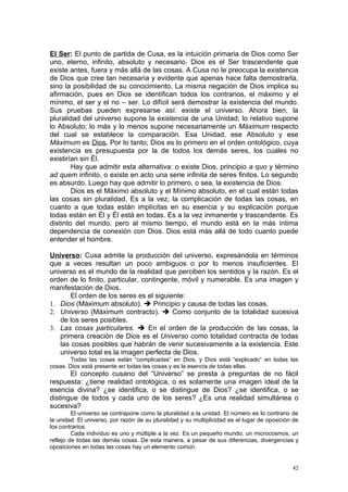 El Ser: El punto de partida de Cusa, es la intuición primaria de Dios como Ser
uno, eterno, infinito, absoluto y necesario. Dios es el Ser trascendente que
existe antes, fuera y más allá de las cosas. A Cusa no le preocupa la existencia
de Dios que cree tan necesaria y evidente que apenas hace falta demostrarla,
sino la posibilidad de su conocimiento. La misma negación de Dios implica su
afirmación, pues en Dios se identifican todos los contrarios, el máximo y el
mínimo, el ser y el no – ser. Lo difícil será demostrar la existencia del mundo.
Sus pruebas pueden expresarse así: existe el universo. Ahora bien, la
pluralidad del universo supone la existencia de una Unidad; lo relativo supone
lo Absoluto; lo más y lo menos supone necesariamente un Máximum respecto
del cual se establece la comparación. Esa Unidad, ese Absoluto y ese
Máximum es Dios. Por lo tanto, Dios es lo primero en el orden ontológico, cuya
existencia es presupuesta por la de todos los demás seres, los cuales no
existirían sin Él.
        Hay que admitir esta alternativa: o existe Dios, principio a quo y término
ad quem infinito, o existe en acto una serie infinita de seres finitos. Lo segundo
es absurdo. Luego hay que admitir lo primero, o sea, la existencia de Dios.
        Dios es el Máximo absoluto y el Mínimo absoluto, en el cual están todas
las cosas sin pluralidad. Es a la vez, la complicación de todas las cosas, en
cuanto a que todas están implícitas en su esencia y su explicación porque
todas están en Él y Él está en todas. Es a la vez inmanente y trascendente. Es
distinto del mundo, pero al mismo tiempo, el mundo está en la más íntima
dependencia de conexión con Dios. Dios está más allá de todo cuanto puede
entender el hombre.

Universo: Cusa admite la producción del universo, expresándola en términos
que a veces resultan un poco ambiguos o por lo menos insuficientes. El
universo es el mundo de la realidad que perciben los sentidos y la razón. Es el
orden de lo finito, particular, contingente, móvil y numerable. Es una imagen y
manifestación de Dios.
       El orden de los seres es el siguiente:
1. Dios (Máximum absoluto).  Principio y causa de todas las cosas.
2. Universo (Máximum contracto).  Como conjunto de la totalidad sucesiva
   de los seres posibles.
3. Las cosas particulares.  En el orden de la producción de las cosas, la
   primera creación de Dios es el Universo como totalidad contracta de todas
   las cosas posibles que habrán de venir sucesivamente a la existencia. Este
   universo total es la imagen perfecta de Dios.
        Todas las cosas están “complicadas” en Dios, y Dios está “explicado” en todas las
cosas. Dios está presente en todas las cosas y es la esencia de todas ellas.
       El concepto cusano del “Universo” se presta a preguntas de no fácil
respuesta: ¿tiene realidad ontológica, o es solamente una imagen ideal de la
esencia divina? ¿se identifica, o se distingue de Dios? ¿se identifica, o se
distingue de todos y cada uno de los seres? ¿Es una realidad simultánea o
sucesiva?
         El universo se contrapone como la pluralidad a la unidad. El número es lo contrario de
la unidad. El universo, por razón de su pluralidad y su multiplicidad es el lugar de oposición de
los contrarios.
         Cada individuo es uno y múltiple a la vez. Es un pequeño mundo, un microcosmos, un
reflejo de todas las demás cosas. De esta manera, a pesar de sus diferencias, divergencias y
oposiciones en todas las cosas hay un elemento común.


                                                                                              42
 