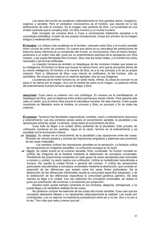 Los seres del mundo se escalonan ordenadamente en tres grandes reinos: inorgánico,
 orgánico y sensible. Pero el verdadero microcosmos es el hombre, que resume en sí las
 perfecciones de todo el universo. Es la imagen más perfecta de Dios. La humanidad es una
 unidad contracta que lo complica todo. Un Dios humano y un mundo humano.
         Este concepto de universo lleva a Cusa a conclusiones totalmente opuestas a la
 cosmología aristotélica. A partir de sus propias concepciones, rompe por primera vez la imagen
 antigua y medieval del cosmos.

 El hombre: La criatura más excelente es el hombre, colocado entre Dios y el mundo sensible
 como vínculo de unión de universo. En cuanto que reúne en su naturaleza las perfecciones de
 todos los seres inferiores es un compendio del mundo, un microcosmos. Pero al mismo tiempo,
 pertenece a un orden más alto, pues por su entendimiento participa de la semejanza con Dios
 creador, y así puede llamársele Dios humano. Dios crea los entes reales, y el hombre los entes
 racionales y las formas artificiales.
          La creación humana es también un despliegue de las nociones innatas que posee en
 su inteligencia. El hombre no tiene que buscar la ciencia fuera, sino que la encuentra dentro de
 su misma inteligencia. El hombre, a la manera de Dios, es a la vez principio y fin de su propia
 creación. Pero a, diferencia de Dios, cuya ciencia es entificativa, la del hombre, sólo es
 asimilativa. No conoce las cosas en su esencia ejemplar, sino en sus imágenes.
          La potencia de la mente humana es, en cierto modo, infinita. Su ansia de conocer no se
 sacia ni se clama con la imagen, sino con la verdad de quien es la imagen. La potencia infinita
 del entendimiento humano le hace capaz de llegar a Dios.


 Jesucristo: Cusa cierra su sistema con una cristología. El universo es la manifestación, el
 despliegue de Dios. pero la distancia entre ambos permanece siendo infinito. Para salvarla sólo
 cabe un medio: que el mismo Dios asuma la naturaleza humana. De esta manera, Cristo queda
 constituido en Mediador entre el hombre, el universo y Dios, en principio y fin de todas las
 criaturas.


  El conocer: Tenemos tres facultades cognoscitivas: sentidos, razón o entendimiento discursivo
  y entendimiento. Las dos primeras versan sobre el conocimiento sensible, la pluralidad y las
  oposiciones entre las cosas. La tercera, versa sobre el conocimiento de Dios.
           Cusa trata de llegar a la unidad (Dios) partiendo de la pluralidad. Este proceso de
  unificación comienza en los sentidos, sigue en la razón, termina en el entendimiento y se
  completa con la iluminación mística.
a) Sentidos: Su campo es el conocimiento de la pluralidad y las oposiciones entre las cosas.
    Perciben de manera grosera y confusa las impresiones singulares y dispersas que provienen
    de las cosas materiales.
              Los sentidos unifican las impresiones sensibles en la sensación. La fantasía unifica
     las sensaciones en imágenes sensibles. La unificación prosigue en la razón.
 b) Razón: Su objeto propio es el universo sensible, finito, numerable. Su función consiste en
     unificar las imágenes de la fantasía mediante la elaboración de conceptos universales.
     Percibiendo las proporciones existentes en cada grupo de seres semejantes para reducirlas
     a número y unidad. La razón realiza una unificación. Unifica la multiplicidad reduciéndola a
     número. Así resulta la unidad formal o general del número. Y unifica las sensaciones
     particulares reduciéndolas a conceptos universales mediante la abstracción, que consiste en
     prescindir de las diferencias que existen entre los seres finitos particulares. De la
     abstracción de las diferencias individuales resulta la comunidad específica (especies); y de
     la abstracción de las diferencias específicas la comunidad genérica (género). De esta
     manera se llega a la unidad. Una vez obtenidos los conceptos universales, se realiza el
     juicio por predicación del universal, y el raciocinio por proporción.
           Nuestra razón queda siempre confinada en los símbolos, alegorías, semejanzas, y no
     puede llegar a la verdadera realidad de las cosas.
           No podemos conocer las esencias de las cosas del mundo sensible. Cusa cree que los
     conceptos abstractos falsean y no representan adecuadamente la realidad. Las cosas son
     contingentes, y en su esencia va implícita la contradicción entre ser y no ser. Son y no son a
     la vez. “Son más que nada y menos que ser”.




                                                                                                43
 