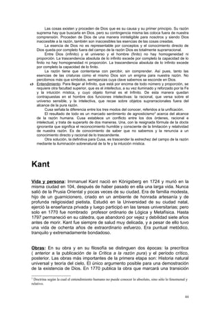 Las cosas existen y proceden de Dios que es su causa y su primer principio. Su razón
   suprema hay que buscarla en Dios. pero su contingencia misma las coloca fuera de nuestra
   comprensión. Proceden de Dios de una manera ininteligible para nosotros y siendo Dios
   inaccesible a la razón, también son inaccesibles las esencias de las cosas creadas.
         La esencia de Dios no es representable por conceptos y el conocimiento directo de
   Dios queda por completo fuera del campo de la razón Dios es totalmente suprarracional.
         Entre Dios (infinito) y el universo y el hombre (finito) no hay homogeneidad ni
   proporción. La trascendencia absoluta de lo infinito excede por completo la capacidad de lo
   finito no hay homogeneidad ni proporción. La trascendencia absoluta de lo infinito excede
   por completo la capacidad de lo finito.
         La razón tiene que contentarse con percibir, sin comprender. Así pues, tanto las
   esencias de las criaturas como el mismo Dios son un enigma para nuestra razón. No
   percibimos más que símbolos, semejanzas cuya clave sabemos se esconde en Dios.
c) Entendimiento: Para llegar al Infinito, que está por encima de todo número y proporción, se
   requiere otra facultad superior, que es el intellectus, a su vez iluminado y reforzado por la Fe
   y la intuición mística, y cuyo objeto formal es el Infinito. De esta manera quedan
   contrapuestas en el hombre dos funciones intelectivas: la racional, que versa sobre el
   universo sensible, y la intelectiva, que recae sobre objetos suprarracionales fuera del
   alcance de la pura razón.
         Cusa señala la diferencia entre los tres modos del conocer, referidos a la unificación.
         El resultado de todo es un marcado sentimiento de agnosticismo 2 acerca del alcance
   de la razón humana. Cusa establece un conflicto entre los dos órdenes, racional e
   intelectual, y trata de superarlo de dos maneras. Una, con la resignada fórmula de la docta
   ignorantia que significa el reconocimiento humilde y consciente de la limitación y relatividad
   de nuestra razón. Es de conocimiento de saber que no sabemos y la renuncia a un
   conocimiento directo y racional de lo trascendente.
         Otra solución, la definitiva para Cusa, es trascender la estrechez del campo de la razón
   mediante la iluminación sobrenatural de la fe y la intuición mística.




Kant
Vida y persona: Immanuel Kant nació en Königsberg en 1724 y murió en la
misma ciudad en 104, después de haber pasado en ella una larga vida. Nunca
salió de la Prusia Oriental y pocas veces de su ciudad. Era de familia modesta,
hijo de un guarnicionero, criado en un ambiente de honrada artesanía y de
profunda religiosidad pietista. Estudió en la Universidad de su ciudad natal,
ejerció la enseñanza privada y luego participó en las tareas universitarias; pero
solo en 1770 fue nombrado profesor ordinario de Lógica y Metafísica. Hasta
1797 permaneció en su cátedra, que abandonó por vejez y debilidad siete años
antes de morir. Kant fue siempre de salud muy delicada, y a pesar de ello tuvo
una vida de ochenta años de extraordinario esfuerzo. Era puntual metódico,
tranquilo y extremadamente bondadoso.


Obras: En su obra y en su filosofía se distinguen dos épocas: la precrítica
( anterior a la publicación de la Crítica a la razón pura) y el período crítico,
posterior. Las obras más importantes de la primera etapa son: Historia natural
universal y teoría del cielo, El único argumento posible para una demostración
de la existencia de Dios. En 1770 publica la obra que marcará una transición

2
 Doctrina según la cual el entendimiento humano no puede conocer lo absoluto, sino sólo lo fenomenal y
relativo.


                                                                                                    44
 