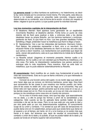 La persona moral: La ética kantiana es autónoma y no heterónoma; es decir
la ley viene dictada por la conciencia moral misma. Por otra parte, esta ética es
formal y no material, porque no prescribe nada concreto, ninguna acción
determinada en su contenido, sino la forma de la acción: el obrar por respeto al
deber, hágase lo que se quiera. Lo que pueda querer la voluntad racional.


Los tres momentos capitales de la interpretación de Kant:
• El Idealismo Alemán: Kant aparece como generador de un espléndido
  movimiento filosófico: el idealismo alemán. Fichte toma un punto de vista
  distinto del de Kant para explicar a éste, y entonces éste y los demás
  idealistas hacen su propia filosofía por los caminos kantianos y continúan,
  partiendo de Kant, lo que Kant no hizo. Los tres grandes idealistas Fichte,
  Schelling y Hegel, pretenden hacer la metafísica que Kant no llego a hacer.
• El Neokantismo: Van a ser los intérpretes del kantismo: Hermann Cohen,
  Paul Natorp. No pretenden representar a Kant, sino a un neo-Kant. Su
  situación frente a los idealistas alemanes es: Kant no era eso, era otra cosa
  que vamos a decir nosotros. Los neokantianos son positivistas que dejan de
  serlo, vienen del positivismo; esto es lo que determina la índole de la filosofía
  neokantiana.
• La filosofía actual: Llegamos al momento presente. Hemos vuelto a la
  metafísica. Se ha vuelto a ver con claridad que la filosofía es metafísica y no
  otra cosa. Por tanto, la interpretación neokantiana nos parece parcial por
  subrayar sólo lo más importante. Para nosotros, Kant es ante todo un
  metafísico, que no pudo elaborar sistemáticamente su filosofía.


El conocimiento: Kant modifica de un modo muy fundamental el punto de
vista del conocimiento. Esto es lo que se llama criticismo y lo que interesaba a
los neokantianos.
       Conocer es una función activa del sujeto; no es recibir algo que está ahí,
sino hacer algo que se conoce; en términos kantianos, poner algo. Dice Kant
que conocemos de las cosas lo que nosotros nos hemos puesto; por tanto,
para ël las cosas no están ahí, sino que las hago yo al conocerlas. Hay que
tomar esto con rigor porque podría pensarse que la única cosa en si soy yo, y
las demás cosas son en mi. Pero no es esto; yo no soy sin más una cosa en sí,
porque no me constituyo como cosa sino en cuanto me conozco.
       Yo no creo ni invento esas cosas, sino que hay algo que esencialmente
me es dado, y a ello le pongo las formas a priori de la sensibilidad y las
categorías. Solo cuando se las he aplicado tiene sentido hablar de cosas
conocidas o de ser de las cosas. Pero no es que esté por una parte lo dad y
por otra parte esté yo con mis determinaciones subjetivas. El conocimiento
surge de su unión y contacto. Y la verdad es que elñ caos de sensaciones no
puede darse sino en mi subjetividad, porque para que exista tiene que darse en
el espacio y en el tiempo, por tanto, en mi y a la inversa yo no existo más que
frente a lo dado. Así tenemos que, lejos de resultar el conocimiento del
contacto o unión de lo dado y lo puesto, el que se pueda hablar de lo dado y lo
puesto se funda en el hecho superior del conocimiento.




                                                                                 48
 