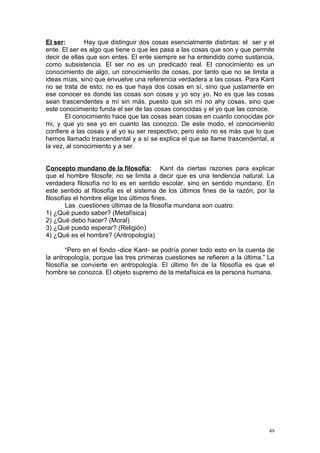El ser:       Hay que distinguir dos cosas esencialmente distintas: el ser y el
ente. El ser es algo que tiene o que les pasa a las cosas que son y que permite
decir de ellas que son entes. El ente siempre se ha entendido como sustancia,
como subsistencia. El ser no es un predicado real. El conocimiento es un
conocimiento de algo, un conocimiento de cosas, por tanto que no se limita a
ideas mías, sino que envuelve una referencia verdadera a las cosas. Para Kant
no se trata de esto; no es que haya dos cosas en sí, sino que justamente en
ese conocer es donde las cosas son cosas y yo soy yo. No es que las cosas
sean trascendentes a mí sin más, puesto que sin mí no ahy cosas, sino que
este conocimiento funda el ser de las cosas conocidas y el yo que las conoce.
       El conocimiento hace que las cosas sean cosas en cuanto conocidas por
mi, y que yo sea yo en cuanto las conozco. De este modo, el conocimiento
confiere a las cosas y al yo su ser respectivo; pero esto no es más que lo que
hemos llamado trascendental y a sí se explica el que se llame trascendental, a
la vez, al conocimiento y a ser.


Concepto mundano de la filosofía: Kant da ciertas razones para explicar
que el hombre filosofe; no se limita a decir que es una tendencia natural. La
verdadera filosofía no lo es en sentido escolar, sino en sentido mundano. En
este sentido al filosofía es el sistema de los últimos fines de la razón; por la
filosofías el hombre elige los últimos fines.
        Las cuestiones últimas de la filosofía mundana son cuatro:
1) ¿Qué puedo saber? (Metafísica)
2) ¿Qué debo hacer? (Moral)
3) ¿Qué puedo esperar? (Religión)
4) ¿Qué es el hombre? (Antropología)

        “Pero en el fondo -dice Kant- se podría poner todo esto en la cuenta de
la antropología, porque las tres primeras cuestiones se refieren a la última.” La
filosofía se convierte en antropología. El último fin de la filosofía es que el
hombre se conozca. El objeto supremo de la metafísica es la persona humana.




                                                                               49
 