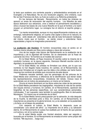 la tesis que sostiene una corriente popular y antieclesiástica enraizada en el
Evangelio y la Naturaleza. No es una revolución pagana, sino cristiana, cuya
flor es San Francisco de Asís, su fruto es Lutero y su Reforma protestante.
        En los tiempos del llamado Renacimiento, en todos los órdenes se
apreció un ansia de renovación del espíritu humano. Los filósofos de esta
época dedicaron sus esfuerzos, unos a destruir el pensamiento escolástico y
otros a buscar las bases de una nueva filosofía en la que el hombre y la razón
ocupan un primerísimo lugar. La consigna fue el retorno al espíritu griego y
latino.
        “La mente renacentista, aunque no muy específicamente cristiana es, sin
embargo, radicalmente religiosa, en cuanto cree captar a Dios en lo natural y lo
humano, verle desde ahí extenderse más allá de toda formulación teológica,
del mismo modo que el hombre se siente crecer y extenderse hacia
capacidades y logros no imaginados previamente”.


La exaltación del Hombre: El hombre renacentista sitúa el centro en el
hombre mismo situado por Dios como cabeza y clave del universo.
       Uno de los rasgos más típicos del Renacimiento es la exaltación de la
importancia y de la dignidad del hombre. Se ve claramente con la frase de
Leonardo Da Vinci: “El hombre es el modelo del cosmos”.
       En la Edad Media, el Papa Inocencio III escribe sobre la miseria de la
condición humana; en la época siguiente, Gianozzo Manetti escribe sobre la
dignidad y la excelencia del hombre.
       En la Edad Media, los artistas no firmaban sus obras, por lo que sus
nombres no han llegado hasta nosotros. En cambio, en el Renacimiento, las
obras eran firmadas por el orgullo que les daba a los artistas; por tanto fueron
mayores los nombres de artistas que conocemos de esta época.
       Podemos rescatar también, que los personajes de las pinturas de la
Edad Media eran anónimos; a diferencia de la identificación que tienen todas
las representaciones renacentistas, iniciadoras del retrato. Incluso nace el
autorretrato con el motivo de perpetuarse a si mismo en la historia.
       Ocurre el mismo fenómeno en los libros sobre las vidas de las personas.
En la Edad Media prevalecen las hagiografías, mezclando la vida de los santos
don toques divinos y humanos. En cambio, en el Renacimiento, aparecen las
biografías de las personas específicas, con sus características personales,
individuales. Y por supuesto nace también la autobiografía. Bien lo demuestra
Montaigne: “Yo mismo soy el contenido de mi libro”
       En la Edad Media vemos preocupación por la salvación, la vida después
de la muerte, la eternidad junto a Dios. En cambio, en el Renacimiento, la
importancia se presenta en la gloria terrenal, no y a la celestial, en la posteridad
y la fama, en el deseo de perpetuar.
       Con respecto al cuerpo, la Edad Media, lo desprecia, pues es
considerado “una cárcel del alma”. Lo importante era el alma y su salvación
eterna. En el Renacimiento el cuerpo fue exaltado por el hecho de que gracias
a el somos y sin el no somos nada.
       En la edad Media existe una Verdad absoluta, debe ser seguida y
buscada por el hombre. En el Renacimiento se ensalza el error como propio del
hombre. “Me equivoco… luego soy”.



                                                                                   6
 