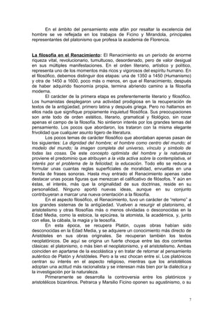 En el ámbito del pensamiento este afán por resaltar la excelencia del
hombre se ve reflejada en los trabajos de Ficino y Mirandola, principales
representantes del platonismo que profesa la academia de Florencia.


La filosofía en el Renacimiento: El Renacimiento es un período de enorme
riqueza vital, revolucionario, tumultuoso, desordenado, pero de valor desigual
en sus múltiples manifestaciones. En el orden literario, artístico y político,
representa uno de los momentos más ricos y vigorosos del espíritu humano. En
el filosófico, debemos distinguir dos etapas: una de 1350 a 1450 (Humanismo)
y otra de 1450 a 1600, poco más o menos, en que el Renacimiento, después
de haber adquirido fisonomía propia, termina abriendo camino a la filosofía
moderna.
        El carácter de la primera etapa es preferentemente literario y filosófico.
Los humanistas desplegaron una actividad prodigiosa en la recuperación de
textos de la antigüedad, primero latina y después griega. Pero no hallamos en
ellos nada que signifique propiamente inquietud filosófica. Sus preocupaciones
son ante todo de orden estético, literario, gramatical y filológico, sin rozar
apenas el campo de la filosofía. No sintieron interés por los grandes temas del
pensamiento. Los pocos que abordaron, los trataron con la misma elegante
frivolidad que cualquier asunto ligero de literatura.
        Los pocos temas de carácter filosófico que abordaban apenas pasan de
los siguientes: La dignidad del hombre; el hombre como centro del mundo; el
modelo del mundo; la imagen completa del universo, vínculo y símbolo de
todas las cosas. De este concepto optimista del hombre y la naturaleza
proviene el predominio que atribuyen a la vida activa sobre la contemplativa, el
interés por el problema de la felicidad; la educación. Todo ello se reduce a
formular unas cuantas reglas superficiales de moralidad, envueltas en una
fronda de frases sonoras. Hasta muy entrado el Renacimiento apenas cabe
destacar unas pocas figuras que merezcan el calificativo de filósofos. Y aún en
éstas, el interés, más que la originalidad de sus doctrinas, reside en su
personalidad. Ninguno aportó nuevas ideas, aunque en su conjunto
contribuyeran a marcar una nueva orientación a la filosofía.
        En el aspecto filosófico, el Renacimiento, tuvo un carácter de “retorno” a
los grandes sistemas de la antigüedad. Vuelven a resurgir el platonismo, el
aristotelismo y otras filosofías más o menos olvidadas o desconocidas en la
Edad Media, como la estoica, la epicúrea, la atomista, la académica, y, junto
con ellas, la cábala, la magia y la teosofía.
        En esta época, se recupera Platón, cuyas obras habían sido
desconocidas en la Edad Media, y se adquiere un conocimiento más directo de
Aristóteles en sus obras originales. Se recuperan también los textos
neoplatónicos. De aquí se origina un fuerte choque entre las dos corrientes
clásicas: el platonismo, o más bien el neoplatonismo, y el aristotelismo. Ambas
coinciden en apartarse de la escolástica y en tratar de retornar al pensamiento
auténtico de Platón y Aristóteles. Pero a la vez chocan entre sí. Los platónicos
centran su interés en el aspecto religioso, mientras que los aristotélicos
adoptan una actitud más racionalista y se interesan más bien por la dialéctica y
la investigación por la naturaleza.
        Primeramente se desarrolla la controversia entre los platónicos y
aristotélicos bizantinos. Petrarca y Marsilio Ficino oponen su agustinismo, o su


                                                                                 7
 