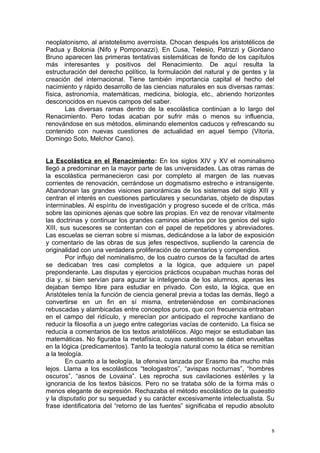 neoplatonismo, al aristotelismo averroísta. Chocan después los aristotélicos de
Padua y Bolonia (Nifo y Pomponazzi). En Cusa, Telesio, Patrizzi y Giordano
Bruno aparecen las primeras tentativas sistemáticas de fondo de los capítulos
más interesantes y positivos del Renacimiento. De aquí resulta la
estructuración del derecho político, la formulación del natural y de gentes y la
creación del internacional. Tiene también importancia capital el hecho del
nacimiento y rápido desarrollo de las ciencias naturales en sus diversas ramas:
física, astronomía, matemáticas, medicina, biología, etc., abriendo horizontes
desconocidos en nuevos campos del saber.
        Las diversas ramas dentro de la escolástica continúan a lo largo del
Renacimiento. Pero todas acaban por sufrir más o menos su influencia,
renovándose en sus métodos, eliminando elementos caducos y refrescando su
contenido con nuevas cuestiones de actualidad en aquel tiempo (Vitoria,
Domingo Soto, Melchor Cano).


La Escolástica en el Renacimiento: En los siglos XIV y XV el nominalismo
llegó a predominar en la mayor parte de las universidades. Las otras ramas de
la escolástica permanecieron casi por completo al margen de las nuevas
corrientes de renovación, cerrándose un dogmatismo estrecho e intransigente.
Abandonan las grandes visiones panorámicas de los sistemas del siglo XIII y
centran el interés en cuestiones particulares y secundarias, objeto de disputas
interminables. Al espíritu de investigación y progreso sucede el de crítica, más
sobre las opiniones ajenas que sobre las propias. En vez de renovar vitalmente
las doctrinas y continuar los grandes caminos abiertos por los genios del siglo
XIII, sus sucesores se contentan con el papel de repetidores y abreviadores.
Las escuelas se cierran sobre sí mismas, dedicándose a la labor de exposición
y comentario de las obras de sus jefes respectivos, supliendo la carencia de
originalidad con una verdadera proliferación de comentarios y compendios.
        Por influjo del nominalismo, de los cuatro cursos de la facultad de artes
se dedicaban tres casi completos a la lógica, que adquiere un papel
preponderante. Las disputas y ejercicios prácticos ocupaban muchas horas del
día y, si bien servían para aguzar la inteligencia de los alumnos, apenas les
dejaban tiempo libre para estudiar en privado. Con esto, la lógica, que en
Aristóteles tenía la función de ciencia general previa a todas las demás, llegó a
convertirse en un fin en sí misma, entreteniéndose en combinaciones
rebuscadas y alambicadas entre conceptos puros, que con frecuencia entraban
en el campo del ridículo, y merecían por anticipado el reproche kantiano de
reducir la filosofía a un juego entre categorías vacías de contenido. La física se
reducía a comentarios de los textos aristotélicos. Algo mejor se estudiaban las
matemáticas. No figuraba la metafísica, cuyas cuestiones se daban envueltas
en la lógica (predicamentos). Tanto la teología natural como la ética se remitían
a la teología.
        En cuanto a la teología, la ofensiva lanzada por Erasmo iba mucho más
lejos. Llama a los escolásticos “teologastros”, “avispas nocturnas”, “hombres
oscuros”, “asnos de Lovaina”. Les reprocha sus cavilaciones estériles y la
ignorancia de los textos básicos. Pero no se trataba sólo de la forma más o
menos elegante de expresión. Rechazaba el método escolástico de la quaestio
y la disputatio por su sequedad y su carácter excesivamente intelectualista. Su
frase identificatoria del “retorno de las fuentes” significaba el repudio absoluto


                                                                                 8
 