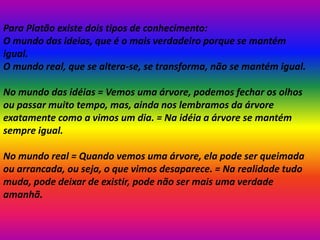 Para Platão existe dois tipos de conhecimento:
O mundo das ideias, que é o mais verdadeiro porque se mantém
igual.
O mundo real, que se altera-se, se transforma, não se mantém igual.
No mundo das idéias = Vemos uma árvore, podemos fechar os olhos
ou passar muito tempo, mas, ainda nos lembramos da árvore
exatamente como a vimos um dia. = Na idéia a árvore se mantém
sempre igual.
No mundo real = Quando vemos uma árvore, ela pode ser queimada
ou arrancada, ou seja, o que vimos desaparece. = Na realidade tudo
muda, pode deixar de existir, pode não ser mais uma verdade
amanhã.
 
