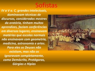 Sofistas
IV a V a. C, grandes intelectuais,
dominavam técnicas de
discursos, considerados mestres
da oratória, tinham muitos
aprendizes, faziam conferências
em diversos lugares, ensinavam
matérias que escolas normais
não ensinavam com geometria,
medicina, astronomia e artes.
Para eles os Deuses não
existiam, mas não os
ignoravam completamente,
como Demócrito, Protágoras,
Górgias e Hipías
 