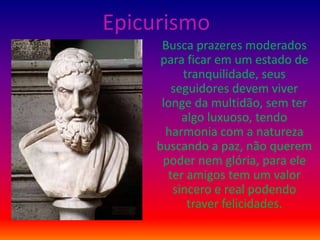 Epicurismo
Busca prazeres moderados
para ficar em um estado de
tranquilidade, seus
seguidores devem viver
longe da multidão, sem ter
algo luxuoso, tendo
harmonia com a natureza
buscando a paz, não querem
poder nem glória, para ele
ter amigos tem um valor
sincero e real podendo
traver felicidades.
 